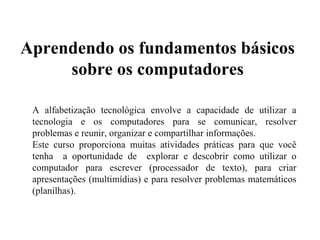 Aprendendo os fundamentos básicos
sobre os computadores
A alfabetização tecnológica envolve a capacidade de utilizar a
tecnologia e os computadores para se comunicar, resolver
problemas e reunir, organizar e compartilhar informações.
Este curso proporciona muitas atividades práticas para que você
tenha a oportunidade de explorar e descobrir como utilizar o
computador para escrever (processador de texto), para criar
apresentações (multimídias) e para resolver problemas matemáticos
(planilhas).

 