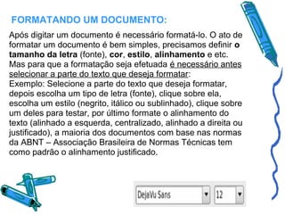 FORMATANDO UM DOCUMENTO:
Após digitar um documento é necessário formatá-lo. O ato de
formatar um documento é bem simples, precisamos definir o
tamanho da letra (fonte), cor, estilo, alinhamento e etc.
Mas para que a formatação seja efetuada é necessário antes
selecionar a parte do texto que deseja formatar:
Exemplo: Selecione a parte do texto que deseja formatar,
depois escolha um tipo de letra (fonte), clique sobre ela,
escolha um estilo (negrito, itálico ou sublinhado), clique sobre
um deles para testar, por último formate o alinhamento do
texto (alinhado a esquerda, centralizado, alinhado a direita ou
justificado), a maioria dos documentos com base nas normas
da ABNT – Associação Brasileira de Normas Técnicas tem
como padrão o alinhamento justificado.

 