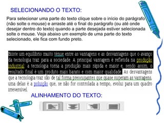 SELECIONANDO O TEXTO: Para selecionar uma parte do texto clique sobre o início do parágrafo (não solte o mouse) e arraste até o final do parágrafo (ou até onde desejar dentro do texto) quando a parte desejada estiver selecionada solte o mouse. Veja abaixo um exemplo de uma parte do texto selecionado, ele fica com fundo preto. ALINHAMENTO DO TEXTO: 