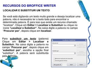 RECURSOS DO BROFFICE WRITER LOCALIZAR E SUBSTITUIR UM TEXTO : Se você está digitando um texto muito grande e deseja localizar uma palavra, não é necessário ler o texto todo para encontrar a determinada palavra. É para isso que existe um recurso chamado “localizar”. Clique em  Editar > Localizar e Substituir  ou clique no ícone “ Localizar e Substiuir” . Na caixa digite a palavra no campo “ Procurar por ”, depois clique em  localizar .   Para  substituir um texto   (palavra) Clique em  Editar > Localizar e Substituir . Na caixa digite a palavra no campo “ Procurar por ”, depois clique em “ substituir por ”, escolha a opção final “substituir”. A palavra será substituída pela definida. 