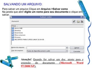 SALVANDO UM ARQUIVO: Para salvar um arquivo Clique em  Arquivo >Salvar como Na janela que abrir  digite um nome para seu documento  e clique em salvar. Atenção!   Quando for salvar um doc. atente para e extensão do documento ( Microsoft Word 97/2000/XP ). 