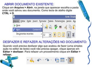 ABRIR DOCUMENTO EXISTENTE: Clique em  Arquivo > Abrir , na janela que aparecer escolha a pasta onde você salvou seu documento. Como tecla de atalho digite  CTRL + O . DESFAZER E REFAZER ALTERAÇÕES NO DOCUMENTO: Quando você precisa desfazer algo que acabou de fazer (uma simples ação no editor de texto) você não precisa apagar, clique apenas em  Editar > desfazer . Para refazer um procedimento clique em  Editar > refazer. 