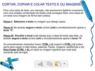 CORTAR, COPIAR E COLAR TEXTO E OU IMAGENS: Para uma cópia de texto, por exemplo, não precisamos digitá-lo novamente, com uma simples combinação de teclas você consegue fazer uma cópia de um texto e/ou imagem de forma bem prática. Passo I:   Selecione o texto  ou imagem que deseja copiar, Passo II:  No teclado  segure a tecla  control ( ctrl)  e simultaneamente aperte a  tecla “C ”. Passo III:   Escolha o local  onde deseja que a cópia do texto seja feita, no teclado  segure a tecla  control ( ctrl ) e simultaneamente aperte a  tecla “V ”. Os procedimentos realizados foram:  CTRL + C  (copiar) e  CTRL + V  (colar), serve para copiar e colar textos, palavras, frases, imagens, autoformas e etc. Para Cortar (CTRL + X)  um texto ou imagem significa que você está movendo este de lugar.  