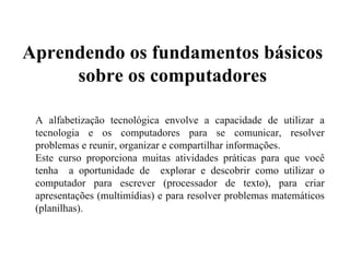 A alfabetização tecnológica envolve a capacidade de utilizar a tecnologia e os computadores para se comunicar, resolver problemas e reunir, organizar e compartilhar informações. Este curso proporciona muitas atividades práticas para que você tenha  a oportunidade de  explorar e descobrir como utilizar o computador para escrever (processador de texto), para criar apresentações (multimídias) e para resolver problemas matemáticos (planilhas). Aprendendo os fundamentos básicos sobre os computadores 