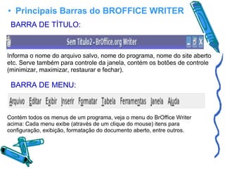 Principais Barras do BROFFICE WRITER BARRA DE TÍTULO: Informa o nome do arquivo salvo, nome do programa, nome do site aberto etc. Serve também para controle da janela, contém os botões de controle (minimizar, maximizar, restaurar e fechar). BARRA DE MENU: Contém todos os menus de um programa, veja o menu do BrOffice Writer acima: Cada menu exibe (através de um clique do mouse) itens para configuração, exibição, formatação do documento aberto, entre outros. 