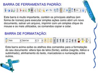 BARRA DE FERRAMENTAS PADRÃO: Esta barra é muito importante, contém os principais atalhos (em forma de ícones) para executar simples ações como abrir um novo documento, salvar um arquivo, imprimir com um simples clique do mouse e os mais utilizados, os comandos copiar e colar. BARRA DE FORMATAÇÃO: Esta barra acima exibe os atalhos dos comandos para a formatação do seu documento: altera tipo de letra (fonte), estilos (negrito, itálico e sublinhado), alinhamento do texto, marcadores e numeração entre outros. 