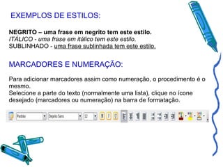 EXEMPLOS DE ESTILOS: NEGRITO – uma frase em negrito tem este estilo. ITÁLICO - uma frase em itálico tem este estilo. SUBLINHADO -  uma frase sublinhada tem este estilo. MARCADORES E NUMERAÇÃO: Para adicionar marcadores assim como numeração, o procedimento é o mesmo. Selecione a parte do texto (normalmente uma lista), clique no ícone desejado (marcadores ou numeração) na barra de formatação. 