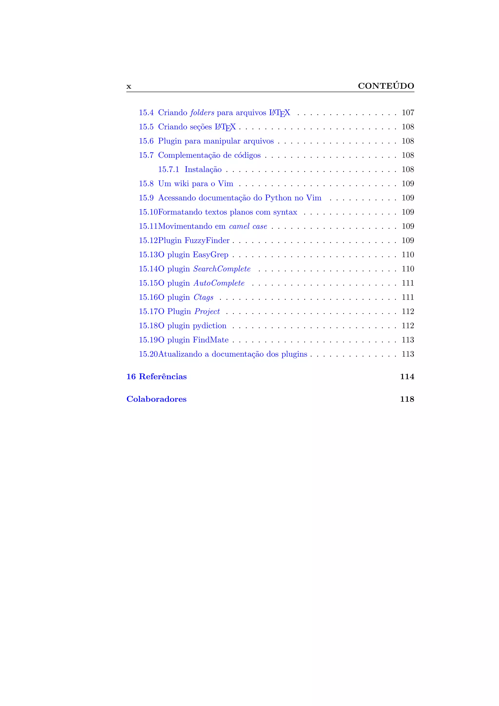 x CONTE ´UDO
15.4 Criando folders para arquivos LATEX . . . . . . . . . . . . . . . . 107
15.5 Criando se¸c˜oes LATEX . . . . . . . . . . . . . . . . . . . . . . . . . 108
15.6 Plugin para manipular arquivos . . . . . . . . . . . . . . . . . . . 108
15.7 Complementa¸c˜ao de c´odigos . . . . . . . . . . . . . . . . . . . . . 108
15.7.1 Instala¸c˜ao . . . . . . . . . . . . . . . . . . . . . . . . . . . 108
15.8 Um wiki para o Vim . . . . . . . . . . . . . . . . . . . . . . . . . 109
15.9 Acessando documenta¸c˜ao do Python no Vim . . . . . . . . . . . 109
15.10Formatando textos planos com syntax . . . . . . . . . . . . . . . 109
15.11Movimentando em camel case . . . . . . . . . . . . . . . . . . . . 109
15.12Plugin FuzzyFinder . . . . . . . . . . . . . . . . . . . . . . . . . . 109
15.13O plugin EasyGrep . . . . . . . . . . . . . . . . . . . . . . . . . . 110
15.14O plugin SearchComplete . . . . . . . . . . . . . . . . . . . . . . 110
15.15O plugin AutoComplete . . . . . . . . . . . . . . . . . . . . . . . 111
15.16O plugin Ctags . . . . . . . . . . . . . . . . . . . . . . . . . . . . 111
15.17O Plugin Project . . . . . . . . . . . . . . . . . . . . . . . . . . . 112
15.18O plugin pydiction . . . . . . . . . . . . . . . . . . . . . . . . . . 112
15.19O plugin FindMate . . . . . . . . . . . . . . . . . . . . . . . . . . 113
15.20Atualizando a documenta¸c˜ao dos plugins . . . . . . . . . . . . . . 113
16 Referˆencias 114
Colaboradores 118
 