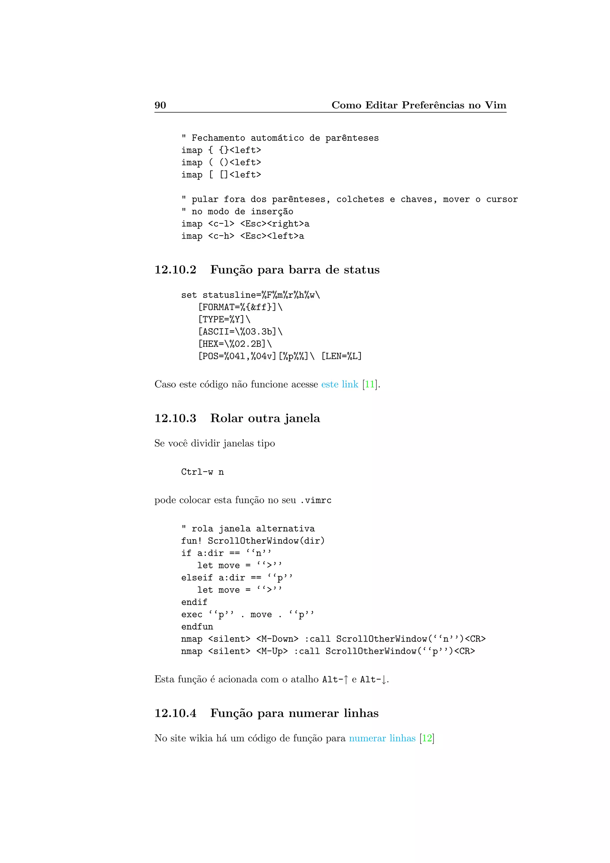 90 Como Editar Preferˆencias no Vim
 Fechamento autom´atico de par^enteses
imap { {}left
imap ( ()left
imap [ []left
 pular fora dos par^enteses, colchetes e chaves, mover o cursor
 no modo de inser¸c~ao
imap c-l Escrighta
imap c-h Esclefta
12.10.2 Fun¸c˜ao para barra de status
set statusline=%F%m%r%h%w
[FORMAT=%{ff}]
[TYPE=%Y]
[ASCII=%03.3b]
[HEX=%02.2B]
[POS=%04l,%04v][%p%%] [LEN=%L]
Caso este c´odigo n˜ao funcione acesse este link [11].
12.10.3 Rolar outra janela
Se vocˆe dividir janelas tipo
Ctrl-w n
pode colocar esta fun¸c˜ao no seu .vimrc
 rola janela alternativa
fun! ScrollOtherWindow(dir)
if a:dir == ‘‘n’’
let move = ‘‘’’
elseif a:dir == ‘‘p’’
let move = ‘‘’’
endif
exec ‘‘p’’ . move . ‘‘p’’
endfun
nmap silent M-Down :call ScrollOtherWindow(‘‘n’’)CR
nmap silent M-Up :call ScrollOtherWindow(‘‘p’’)CR
Esta fun¸c˜ao ´e acionada com o atalho Alt-↑ e Alt-↓.
12.10.4 Fun¸c˜ao para numerar linhas
No site wikia h´a um c´odigo de fun¸c˜ao para numerar linhas [12]
 