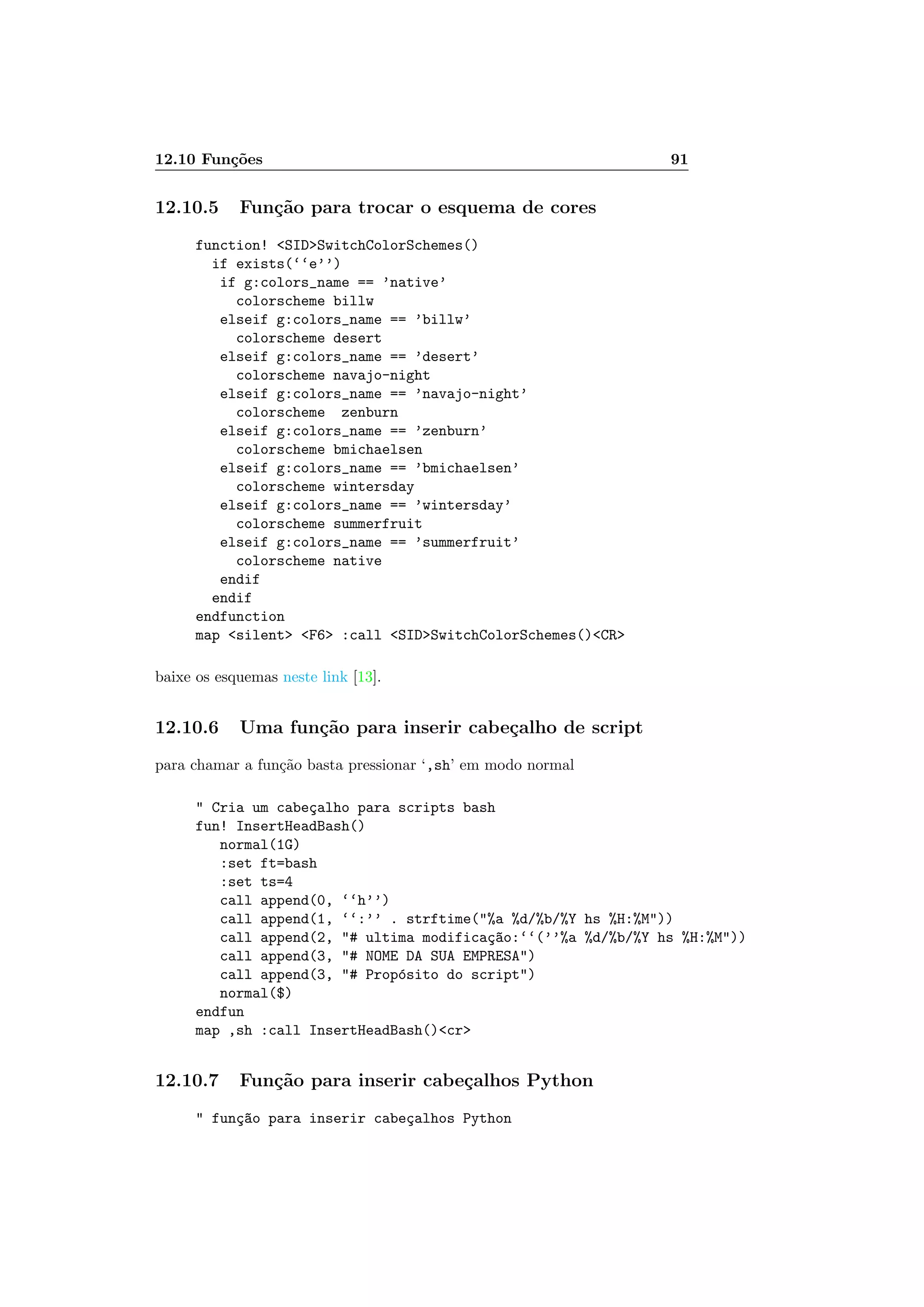 12.10 Fun¸c˜oes 91
12.10.5 Fun¸c˜ao para trocar o esquema de cores
function! SIDSwitchColorSchemes()
if exists(‘‘e’’)
if g:colors_name == ’native’
colorscheme billw
elseif g:colors_name == ’billw’
colorscheme desert
elseif g:colors_name == ’desert’
colorscheme navajo-night
elseif g:colors_name == ’navajo-night’
colorscheme zenburn
elseif g:colors_name == ’zenburn’
colorscheme bmichaelsen
elseif g:colors_name == ’bmichaelsen’
colorscheme wintersday
elseif g:colors_name == ’wintersday’
colorscheme summerfruit
elseif g:colors_name == ’summerfruit’
colorscheme native
endif
endif
endfunction
map silent F6 :call SIDSwitchColorSchemes()CR
baixe os esquemas neste link [13].
12.10.6 Uma fun¸c˜ao para inserir cabe¸calho de script
para chamar a fun¸c˜ao basta pressionar ‘,sh’ em modo normal
 Cria um cabe¸calho para scripts bash
fun! InsertHeadBash()
normal(1G)
:set ft=bash
:set ts=4
call append(0, ‘‘h’’)
call append(1, ‘‘:’’ . strftime(%a %d/%b/%Y hs %H:%M))
call append(2, # ultima modifica¸c~ao:‘‘(’’%a %d/%b/%Y hs %H:%M))
call append(3, # NOME DA SUA EMPRESA)
call append(3, # Prop´osito do script)
normal($)
endfun
map ,sh :call InsertHeadBash()cr
12.10.7 Fun¸c˜ao para inserir cabe¸calhos Python
 fun¸c~ao para inserir cabe¸calhos Python
 