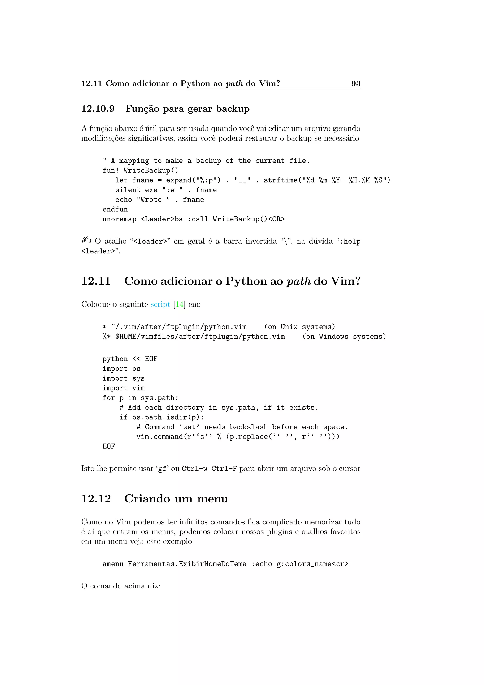 12.11 Como adicionar o Python ao path do Vim? 93
12.10.9 Fun¸c˜ao para gerar backup
A fun¸c˜ao abaixo ´e ´util para ser usada quando vocˆe vai editar um arquivo gerando
modiﬁca¸c˜oes signiﬁcativas, assim vocˆe poder´a restaurar o backup se necess´ario
 A mapping to make a backup of the current file.
fun! WriteBackup()
let fname = expand(%:p) . __ . strftime(%d-%m-%Y--%H.%M.%S)
silent exe :w  . fname
echo Wrote  . fname
endfun
nnoremap Leaderba :call WriteBackup()CR
 O atalho “leader” em geral ´e a barra invertida “”, na d´uvida “:help
leader”.
12.11 Como adicionar o Python ao path do Vim?
Coloque o seguinte script [14] em:
* ~/.vim/after/ftplugin/python.vim (on Unix systems)
%* $HOME/vimfiles/after/ftplugin/python.vim (on Windows systems)
python  EOF
import os
import sys
import vim
for p in sys.path:
# Add each directory in sys.path, if it exists.
if os.path.isdir(p):
# Command ‘set’ needs backslash before each space.
vim.command(r‘‘s’’ % (p.replace(‘‘ ’’, r‘‘ ’’)))
EOF
Isto lhe permite usar ‘gf’ ou Ctrl-w Ctrl-F para abrir um arquivo sob o cursor
12.12 Criando um menu
Como no Vim podemos ter inﬁnitos comandos ﬁca complicado memorizar tudo
´e a´ı que entram os menus, podemos colocar nossos plugins e atalhos favoritos
em um menu veja este exemplo
amenu Ferramentas.ExibirNomeDoTema :echo g:colors_namecr
O comando acima diz:
 