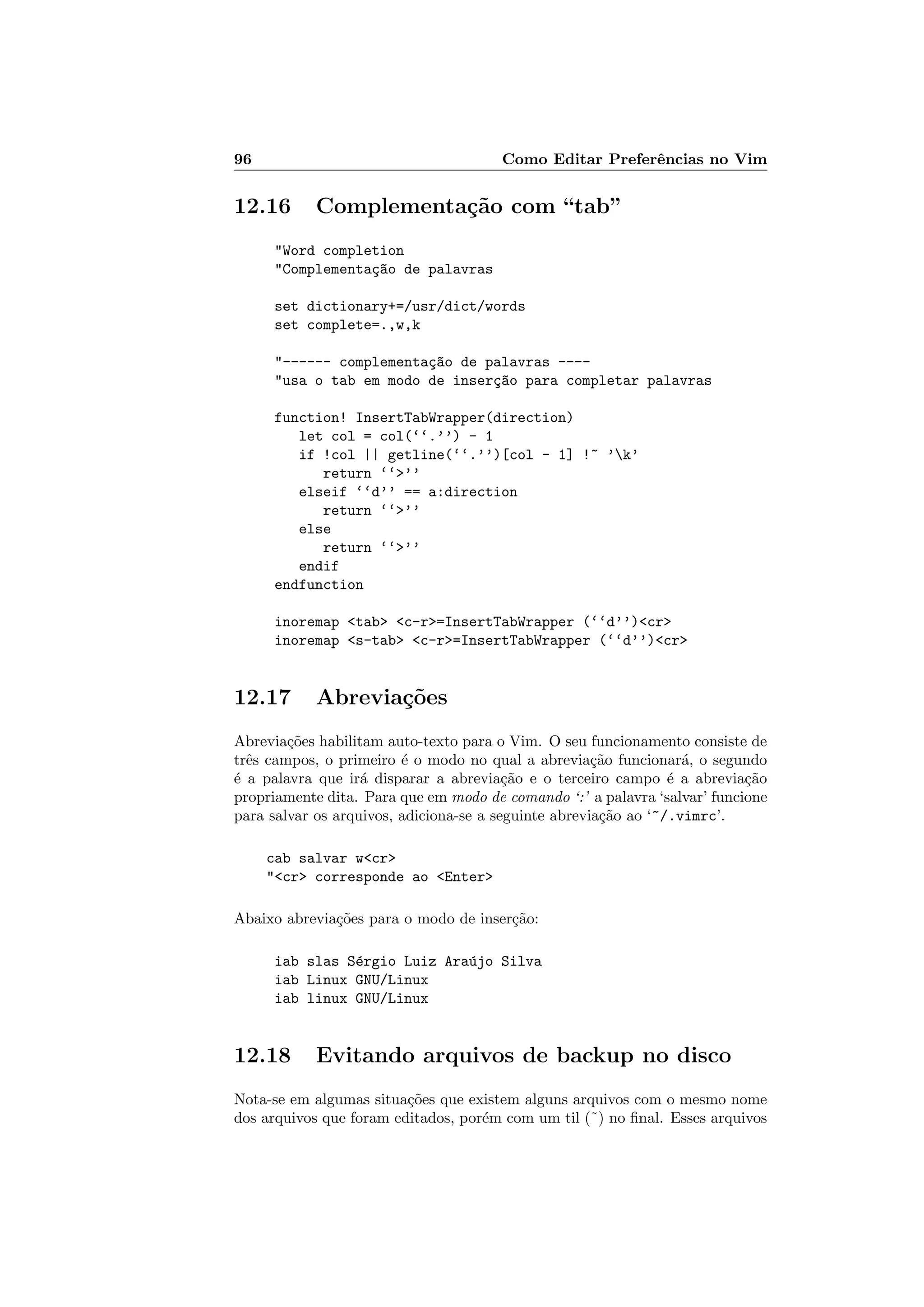 96 Como Editar Preferˆencias no Vim
12.16 Complementa¸c˜ao com “tab”
Word completion
Complementa¸c~ao de palavras
set dictionary+=/usr/dict/words
set complete=.,w,k
------ complementa¸c~ao de palavras ----
usa o tab em modo de inser¸c~ao para completar palavras
function! InsertTabWrapper(direction)
let col = col(‘‘.’’) - 1
if !col || getline(‘‘.’’)[col - 1] !~ ’k’
return ‘‘’’
elseif ‘‘d’’ == a:direction
return ‘‘’’
else
return ‘‘’’
endif
endfunction
inoremap tab c-r=InsertTabWrapper (‘‘d’’)cr
inoremap s-tab c-r=InsertTabWrapper (‘‘d’’)cr
12.17 Abrevia¸c˜oes
Abrevia¸c˜oes habilitam auto-texto para o Vim. O seu funcionamento consiste de
trˆes campos, o primeiro ´e o modo no qual a abrevia¸c˜ao funcionar´a, o segundo
´e a palavra que ir´a disparar a abrevia¸c˜ao e o terceiro campo ´e a abrevia¸c˜ao
propriamente dita. Para que em modo de comando ‘:’ a palavra ‘salvar’ funcione
para salvar os arquivos, adiciona-se a seguinte abrevia¸c˜ao ao ‘~/.vimrc’.
cab salvar wcr
cr corresponde ao Enter
Abaixo abrevia¸c˜oes para o modo de inser¸c˜ao:
iab slas S´ergio Luiz Ara´ujo Silva
iab Linux GNU/Linux
iab linux GNU/Linux
12.18 Evitando arquivos de backup no disco
Nota-se em algumas situa¸c˜oes que existem alguns arquivos com o mesmo nome
dos arquivos que foram editados, por´em com um til (˜) no ﬁnal. Esses arquivos
 