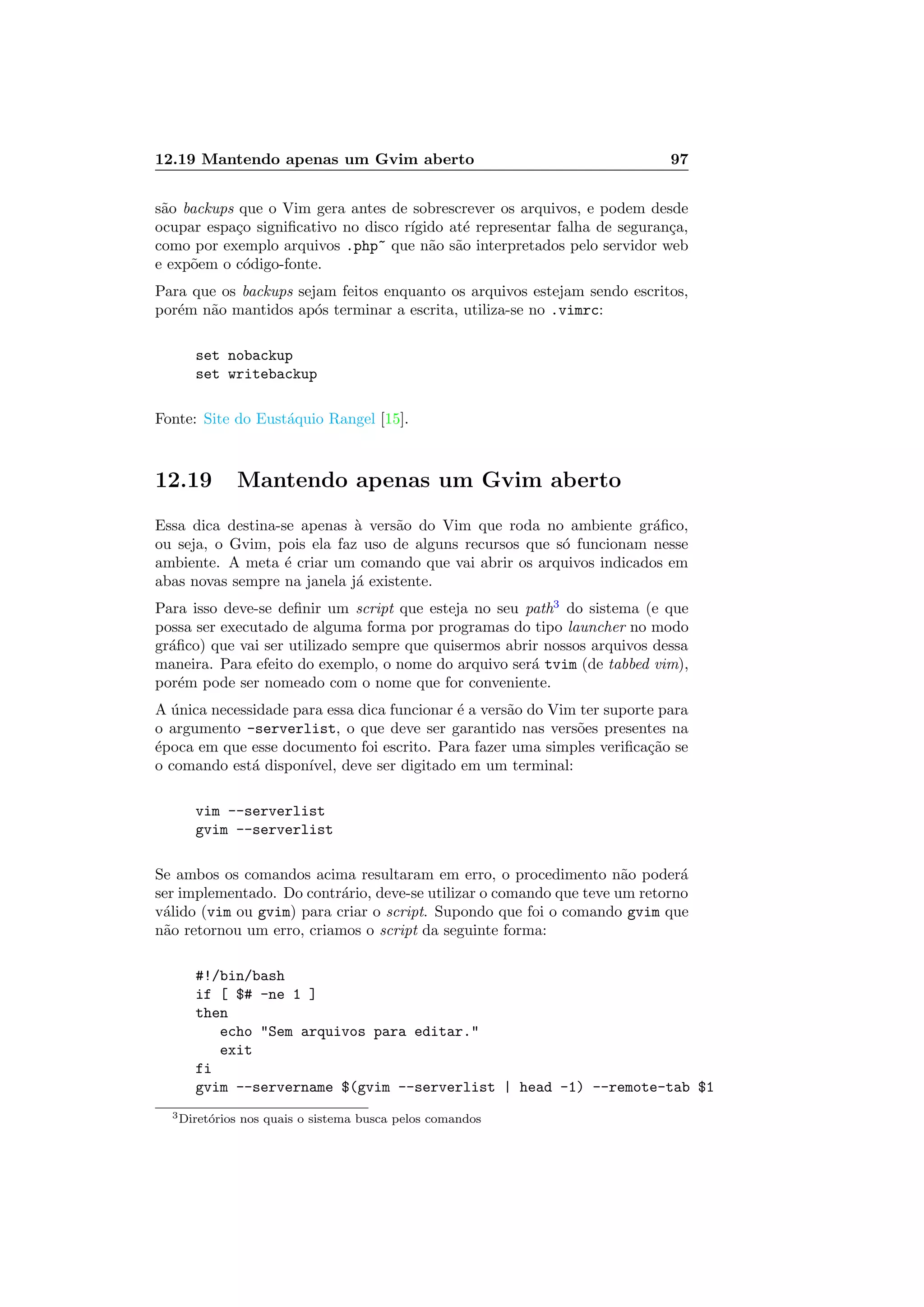 12.19 Mantendo apenas um Gvim aberto 97
s˜ao backups que o Vim gera antes de sobrescrever os arquivos, e podem desde
ocupar espa¸co signiﬁcativo no disco r´ıgido at´e representar falha de seguran¸ca,
como por exemplo arquivos .php~ que n˜ao s˜ao interpretados pelo servidor web
e exp˜oem o c´odigo-fonte.
Para que os backups sejam feitos enquanto os arquivos estejam sendo escritos,
por´em n˜ao mantidos ap´os terminar a escrita, utiliza-se no .vimrc:
set nobackup
set writebackup
Fonte: Site do Eust´aquio Rangel [15].
12.19 Mantendo apenas um Gvim aberto
Essa dica destina-se apenas `a vers˜ao do Vim que roda no ambiente gr´aﬁco,
ou seja, o Gvim, pois ela faz uso de alguns recursos que s´o funcionam nesse
ambiente. A meta ´e criar um comando que vai abrir os arquivos indicados em
abas novas sempre na janela j´a existente.
Para isso deve-se deﬁnir um script que esteja no seu path3
do sistema (e que
possa ser executado de alguma forma por programas do tipo launcher no modo
gr´aﬁco) que vai ser utilizado sempre que quisermos abrir nossos arquivos dessa
maneira. Para efeito do exemplo, o nome do arquivo ser´a tvim (de tabbed vim),
por´em pode ser nomeado com o nome que for conveniente.
A ´unica necessidade para essa dica funcionar ´e a vers˜ao do Vim ter suporte para
o argumento -serverlist, o que deve ser garantido nas vers˜oes presentes na
´epoca em que esse documento foi escrito. Para fazer uma simples veriﬁca¸c˜ao se
o comando est´a dispon´ıvel, deve ser digitado em um terminal:
vim --serverlist
gvim --serverlist
Se ambos os comandos acima resultaram em erro, o procedimento n˜ao poder´a
ser implementado. Do contr´ario, deve-se utilizar o comando que teve um retorno
v´alido (vim ou gvim) para criar o script. Supondo que foi o comando gvim que
n˜ao retornou um erro, criamos o script da seguinte forma:
#!/bin/bash
if [ $# -ne 1 ]
then
echo Sem arquivos para editar.
exit
fi
gvim --servername $(gvim --serverlist | head -1) --remote-tab $1
3Diret´orios nos quais o sistema busca pelos comandos
 