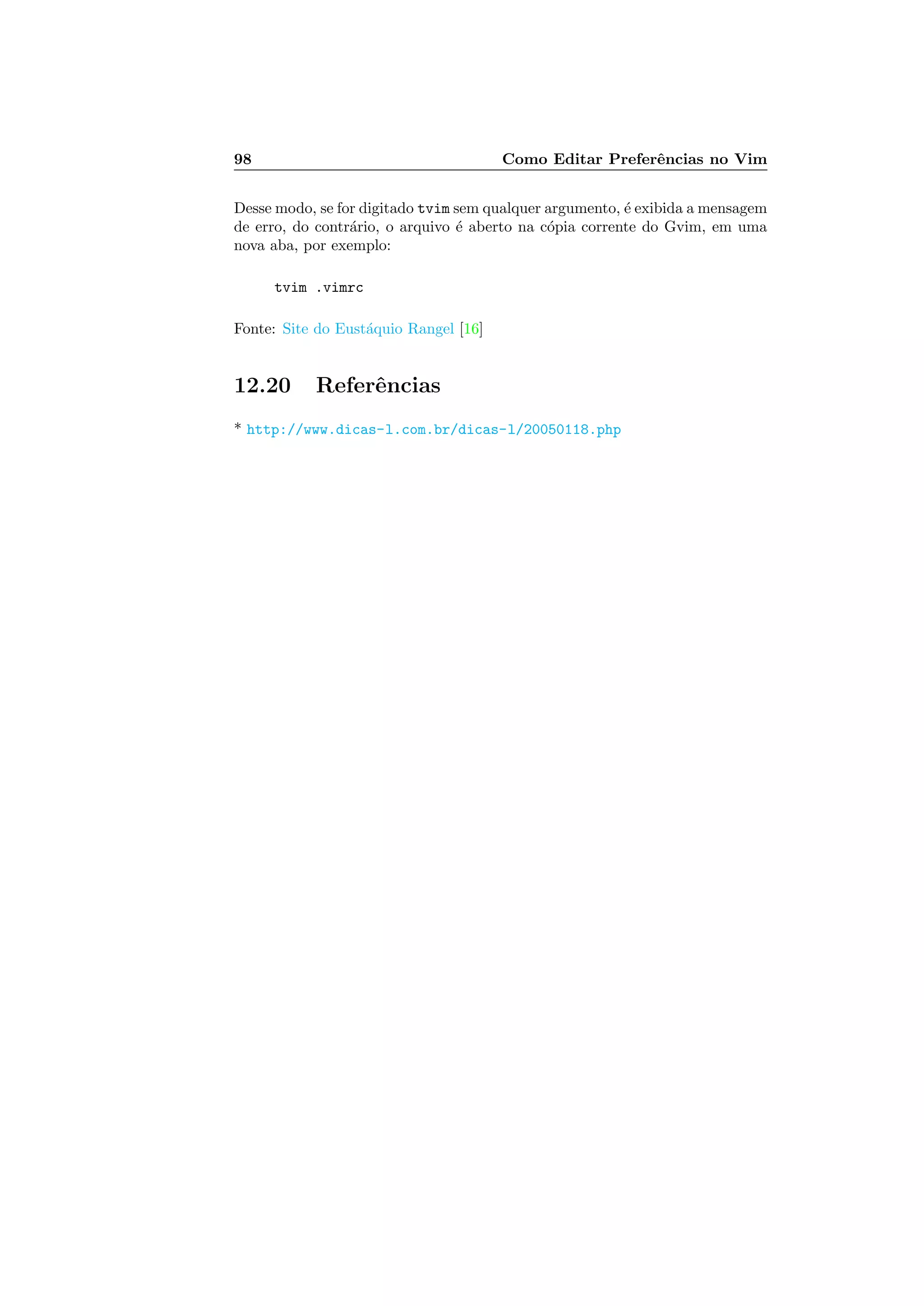 98 Como Editar Preferˆencias no Vim
Desse modo, se for digitado tvim sem qualquer argumento, ´e exibida a mensagem
de erro, do contr´ario, o arquivo ´e aberto na c´opia corrente do Gvim, em uma
nova aba, por exemplo:
tvim .vimrc
Fonte: Site do Eust´aquio Rangel [16]
12.20 Referˆencias
* http://www.dicas-l.com.br/dicas-l/20050118.php
 