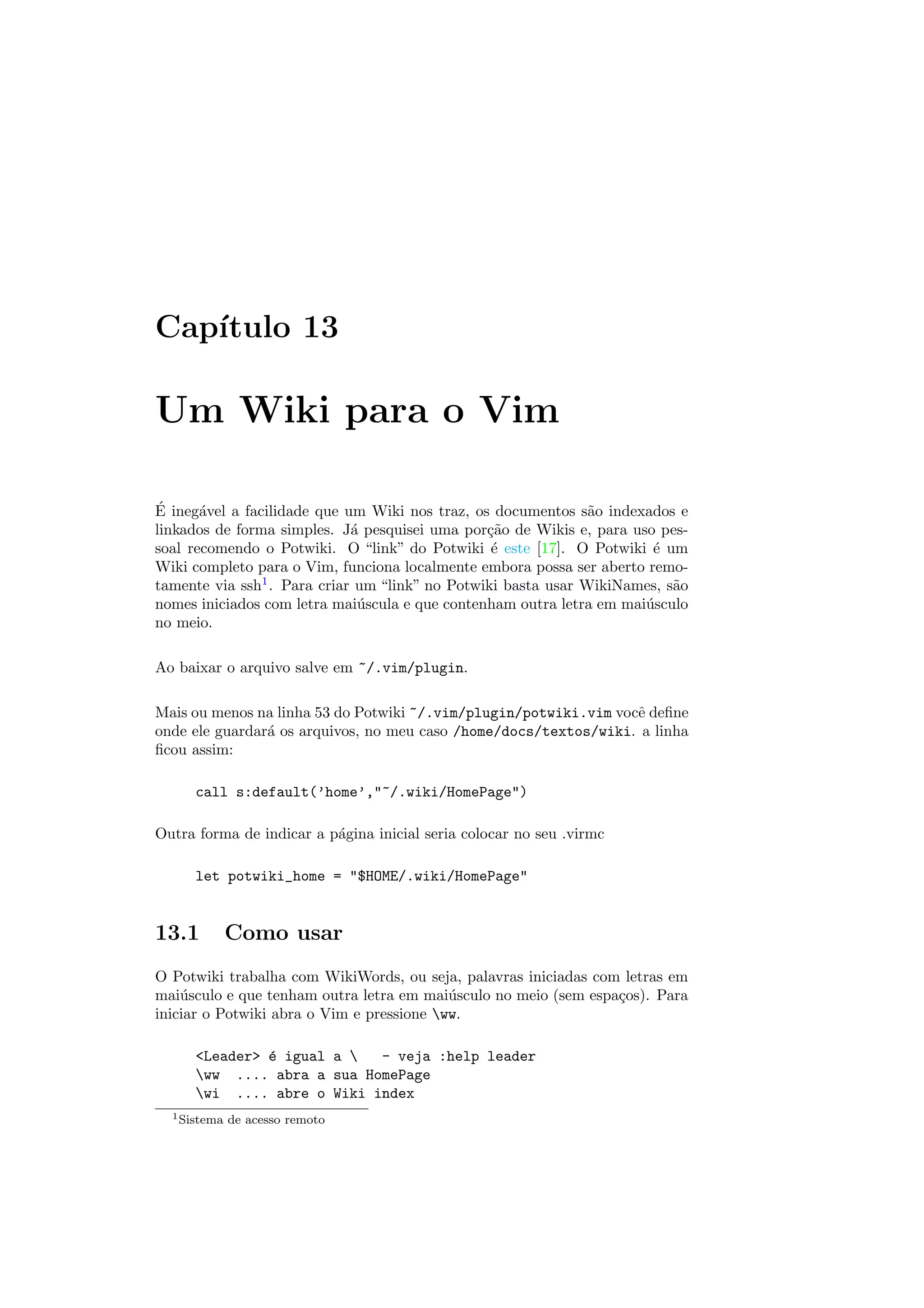 Cap´ıtulo 13
Um Wiki para o Vim
´E ineg´avel a facilidade que um Wiki nos traz, os documentos s˜ao indexados e
linkados de forma simples. J´a pesquisei uma por¸c˜ao de Wikis e, para uso pes-
soal recomendo o Potwiki. O “link” do Potwiki ´e este [17]. O Potwiki ´e um
Wiki completo para o Vim, funciona localmente embora possa ser aberto remo-
tamente via ssh1
. Para criar um “link” no Potwiki basta usar WikiNames, s˜ao
nomes iniciados com letra mai´uscula e que contenham outra letra em mai´usculo
no meio.
Ao baixar o arquivo salve em ~/.vim/plugin.
Mais ou menos na linha 53 do Potwiki ~/.vim/plugin/potwiki.vim vocˆe deﬁne
onde ele guardar´a os arquivos, no meu caso /home/docs/textos/wiki. a linha
ﬁcou assim:
call s:default(’home’,~/.wiki/HomePage)
Outra forma de indicar a p´agina inicial seria colocar no seu .virmc
let potwiki_home = $HOME/.wiki/HomePage
13.1 Como usar
O Potwiki trabalha com WikiWords, ou seja, palavras iniciadas com letras em
mai´usculo e que tenham outra letra em mai´usculo no meio (sem espa¸cos). Para
iniciar o Potwiki abra o Vim e pressione ww.
Leader ´e igual a  - veja :help leader
ww .... abra a sua HomePage
wi .... abre o Wiki index
1Sistema de acesso remoto
 