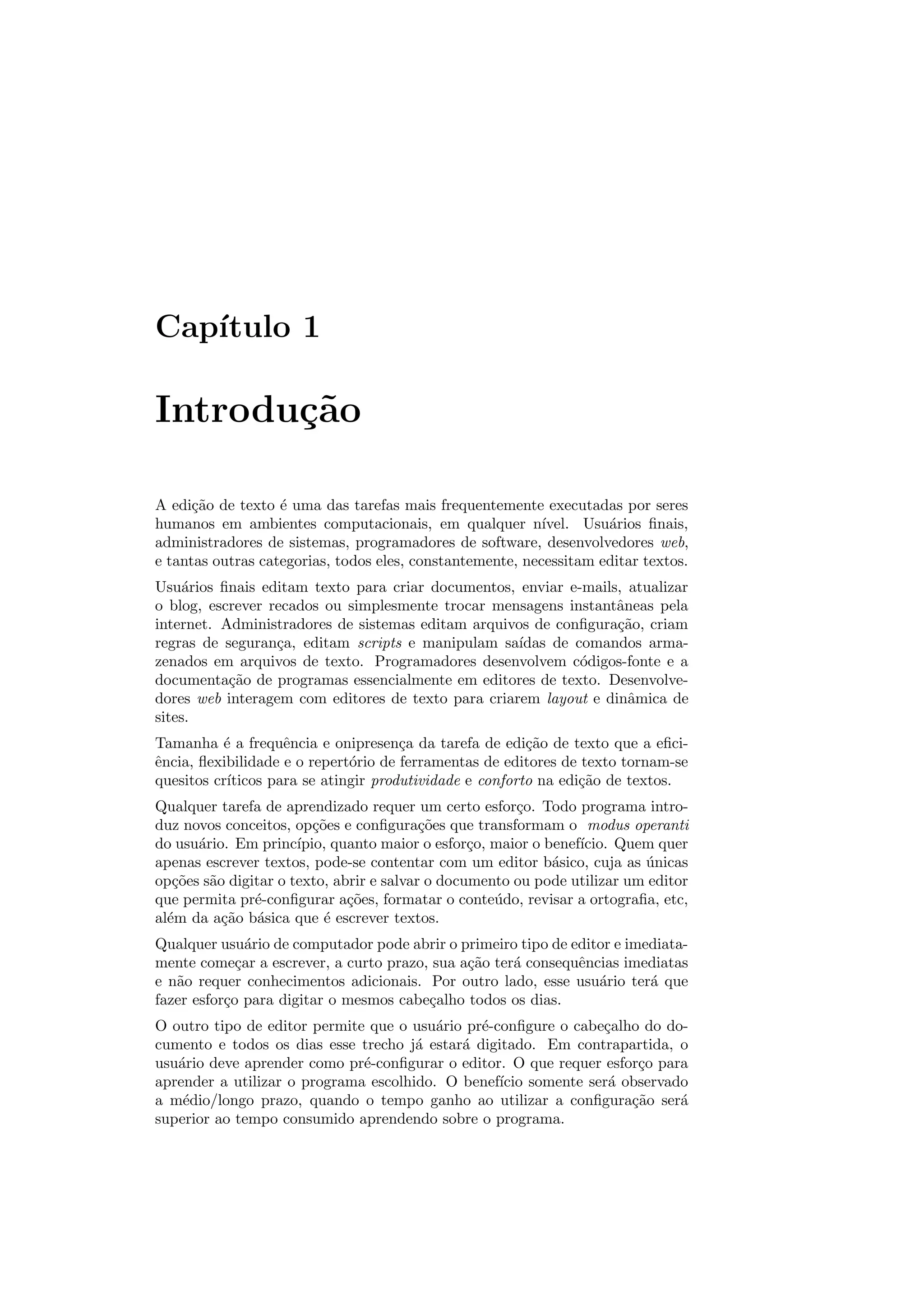 Cap´ıtulo 1
Introdu¸c˜ao
A edi¸c˜ao de texto ´e uma das tarefas mais frequentemente executadas por seres
humanos em ambientes computacionais, em qualquer n´ıvel. Usu´arios ﬁnais,
administradores de sistemas, programadores de software, desenvolvedores web,
e tantas outras categorias, todos eles, constantemente, necessitam editar textos.
Usu´arios ﬁnais editam texto para criar documentos, enviar e-mails, atualizar
o blog, escrever recados ou simplesmente trocar mensagens instantˆaneas pela
internet. Administradores de sistemas editam arquivos de conﬁgura¸c˜ao, criam
regras de seguran¸ca, editam scripts e manipulam sa´ıdas de comandos arma-
zenados em arquivos de texto. Programadores desenvolvem c´odigos-fonte e a
documenta¸c˜ao de programas essencialmente em editores de texto. Desenvolve-
dores web interagem com editores de texto para criarem layout e dinˆamica de
sites.
Tamanha ´e a frequˆencia e onipresen¸ca da tarefa de edi¸c˜ao de texto que a eﬁci-
ˆencia, ﬂexibilidade e o repert´orio de ferramentas de editores de texto tornam-se
quesitos cr´ıticos para se atingir produtividade e conforto na edi¸c˜ao de textos.
Qualquer tarefa de aprendizado requer um certo esfor¸co. Todo programa intro-
duz novos conceitos, op¸c˜oes e conﬁgura¸c˜oes que transformam o modus operanti
do usu´ario. Em princ´ıpio, quanto maior o esfor¸co, maior o benef´ıcio. Quem quer
apenas escrever textos, pode-se contentar com um editor b´asico, cuja as ´unicas
op¸c˜oes s˜ao digitar o texto, abrir e salvar o documento ou pode utilizar um editor
que permita pr´e-conﬁgurar a¸c˜oes, formatar o conte´udo, revisar a ortograﬁa, etc,
al´em da a¸c˜ao b´asica que ´e escrever textos.
Qualquer usu´ario de computador pode abrir o primeiro tipo de editor e imediata-
mente come¸car a escrever, a curto prazo, sua a¸c˜ao ter´a consequˆencias imediatas
e n˜ao requer conhecimentos adicionais. Por outro lado, esse usu´ario ter´a que
fazer esfor¸co para digitar o mesmos cabe¸calho todos os dias.
O outro tipo de editor permite que o usu´ario pr´e-conﬁgure o cabe¸calho do do-
cumento e todos os dias esse trecho j´a estar´a digitado. Em contrapartida, o
usu´ario deve aprender como pr´e-conﬁgurar o editor. O que requer esfor¸co para
aprender a utilizar o programa escolhido. O benef´ıcio somente ser´a observado
a m´edio/longo prazo, quando o tempo ganho ao utilizar a conﬁgura¸c˜ao ser´a
superior ao tempo consumido aprendendo sobre o programa.
 