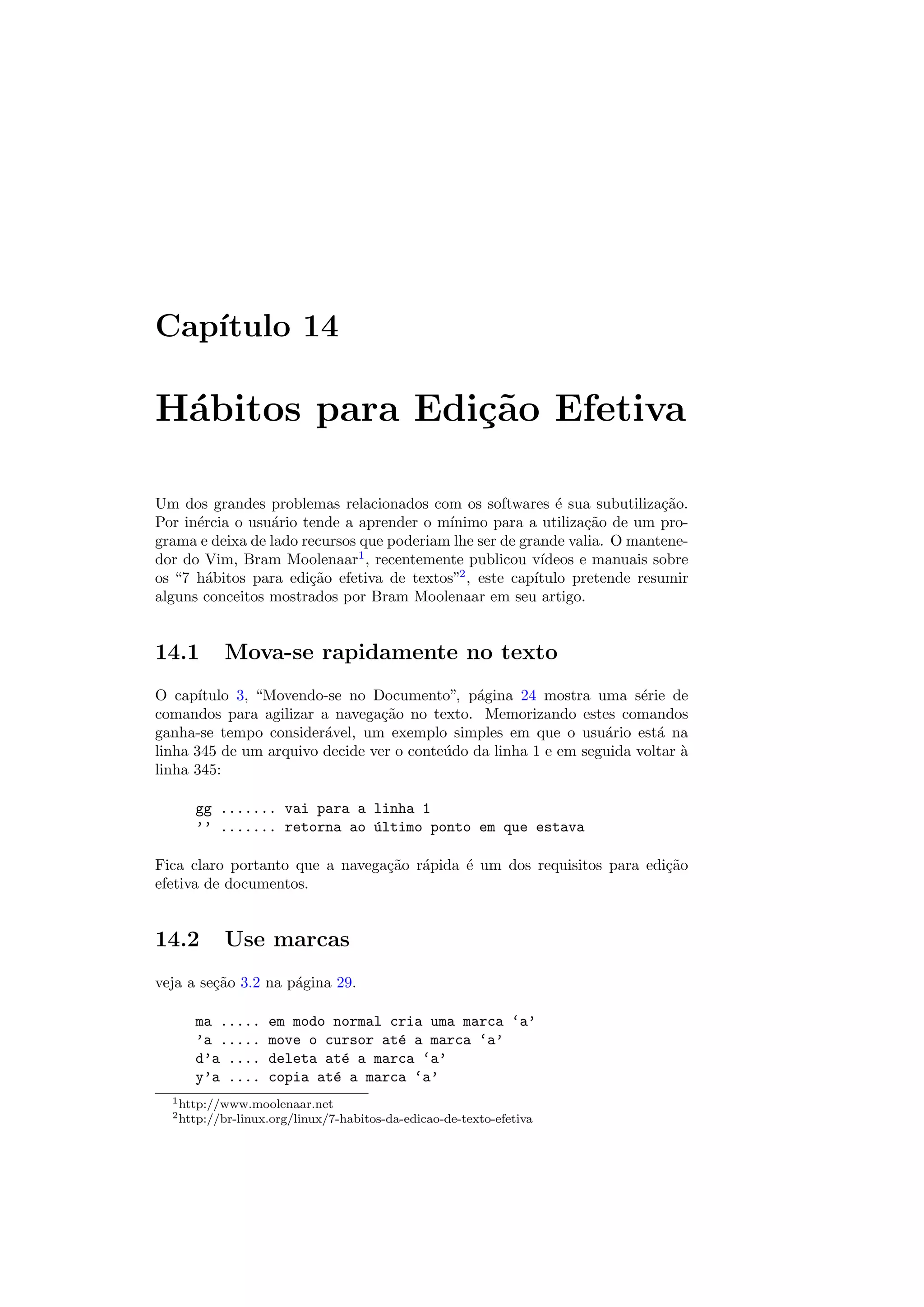 Cap´ıtulo 14
H´abitos para Edi¸c˜ao Efetiva
Um dos grandes problemas relacionados com os softwares ´e sua subutiliza¸c˜ao.
Por in´ercia o usu´ario tende a aprender o m´ınimo para a utiliza¸c˜ao de um pro-
grama e deixa de lado recursos que poderiam lhe ser de grande valia. O mantene-
dor do Vim, Bram Moolenaar1
, recentemente publicou v´ıdeos e manuais sobre
os “7 h´abitos para edi¸c˜ao efetiva de textos”2
, este cap´ıtulo pretende resumir
alguns conceitos mostrados por Bram Moolenaar em seu artigo.
14.1 Mova-se rapidamente no texto
O cap´ıtulo 3, “Movendo-se no Documento”, p´agina 24 mostra uma s´erie de
comandos para agilizar a navega¸c˜ao no texto. Memorizando estes comandos
ganha-se tempo consider´avel, um exemplo simples em que o usu´ario est´a na
linha 345 de um arquivo decide ver o conte´udo da linha 1 e em seguida voltar `a
linha 345:
gg ....... vai para a linha 1
’’ ....... retorna ao ´ultimo ponto em que estava
Fica claro portanto que a navega¸c˜ao r´apida ´e um dos requisitos para edi¸c˜ao
efetiva de documentos.
14.2 Use marcas
veja a se¸c˜ao 3.2 na p´agina 29.
ma ..... em modo normal cria uma marca ‘a’
’a ..... move o cursor at´e a marca ‘a’
d’a .... deleta at´e a marca ‘a’
y’a .... copia at´e a marca ‘a’
1http://www.moolenaar.net
2http://br-linux.org/linux/7-habitos-da-edicao-de-texto-efetiva
 