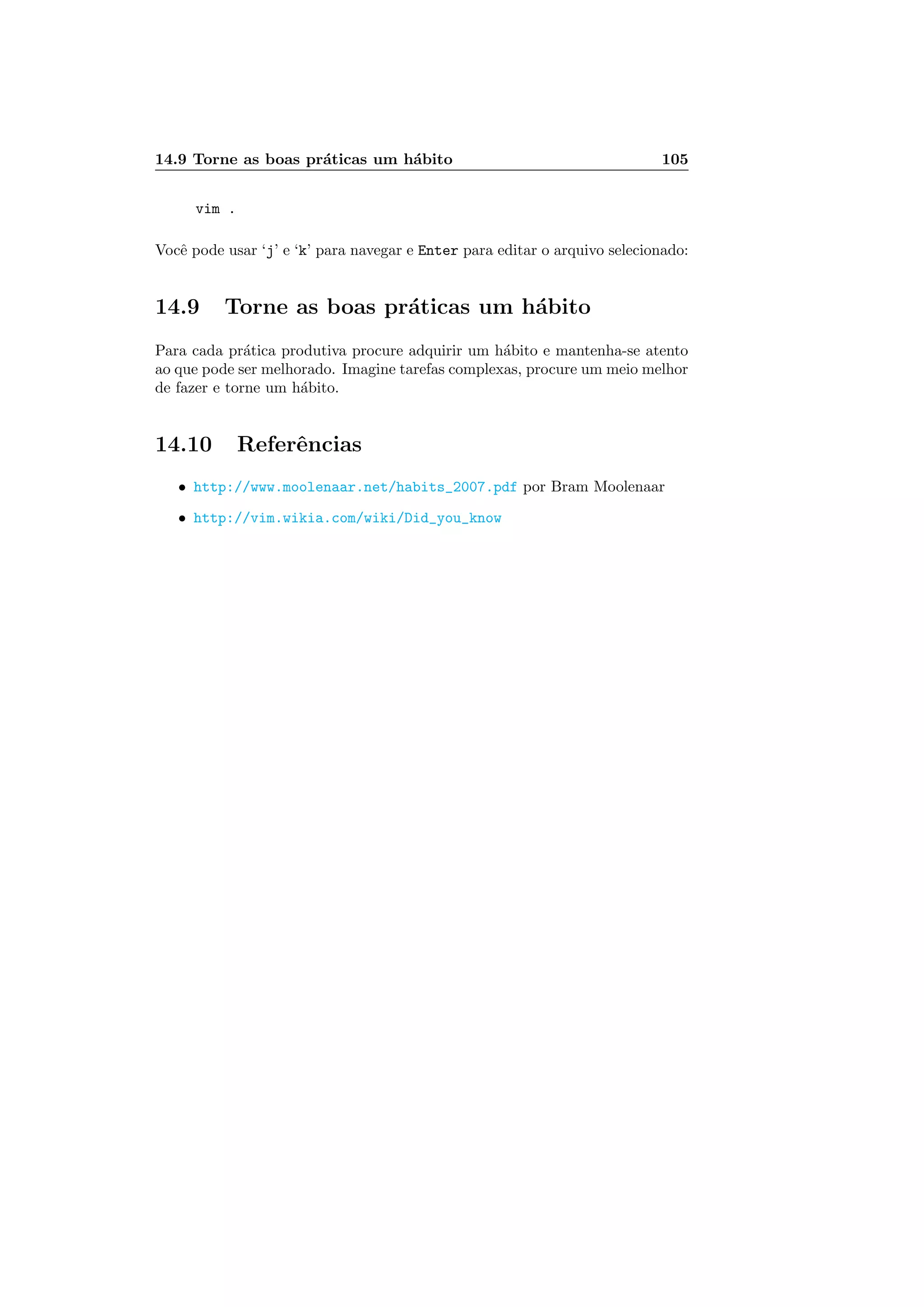 14.9 Torne as boas pr´aticas um h´abito 105
vim .
Vocˆe pode usar ‘j’ e ‘k’ para navegar e Enter para editar o arquivo selecionado:
14.9 Torne as boas pr´aticas um h´abito
Para cada pr´atica produtiva procure adquirir um h´abito e mantenha-se atento
ao que pode ser melhorado. Imagine tarefas complexas, procure um meio melhor
de fazer e torne um h´abito.
14.10 Referˆencias
• http://www.moolenaar.net/habits_2007.pdf por Bram Moolenaar
• http://vim.wikia.com/wiki/Did_you_know
 