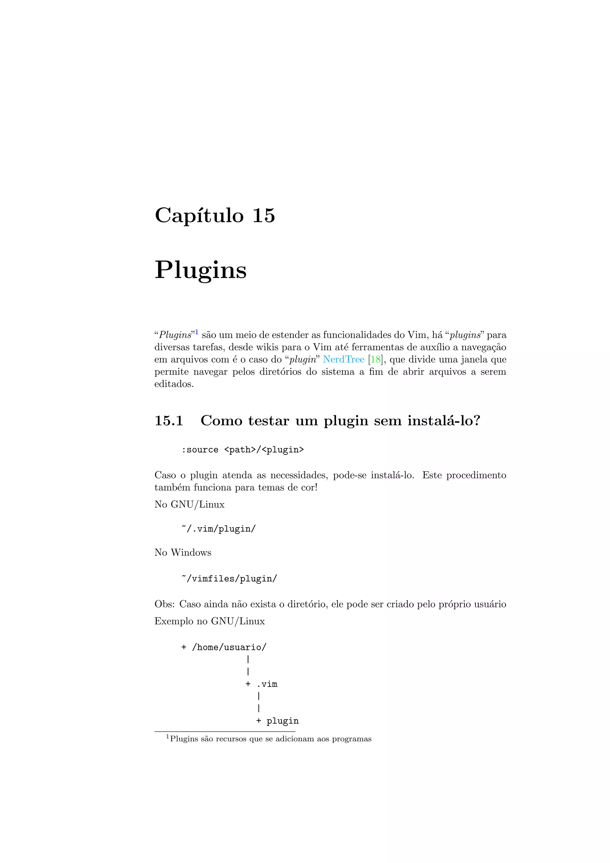 Cap´ıtulo 15
Plugins
“Plugins”1
s˜ao um meio de estender as funcionalidades do Vim, h´a“plugins”para
diversas tarefas, desde wikis para o Vim at´e ferramentas de aux´ılio a navega¸c˜ao
em arquivos com ´e o caso do “plugin” NerdTree [18], que divide uma janela que
permite navegar pelos diret´orios do sistema a ﬁm de abrir arquivos a serem
editados.
15.1 Como testar um plugin sem instal´a-lo?
:source path/plugin
Caso o plugin atenda as necessidades, pode-se instal´a-lo. Este procedimento
tamb´em funciona para temas de cor!
No GNU/Linux
~/.vim/plugin/
No Windows
~/vimfiles/plugin/
Obs: Caso ainda n˜ao exista o diret´orio, ele pode ser criado pelo pr´oprio usu´ario
Exemplo no GNU/Linux
+ /home/usuario/
|
|
+ .vim
|
|
+ plugin
1Plugins s˜ao recursos que se adicionam aos programas
 