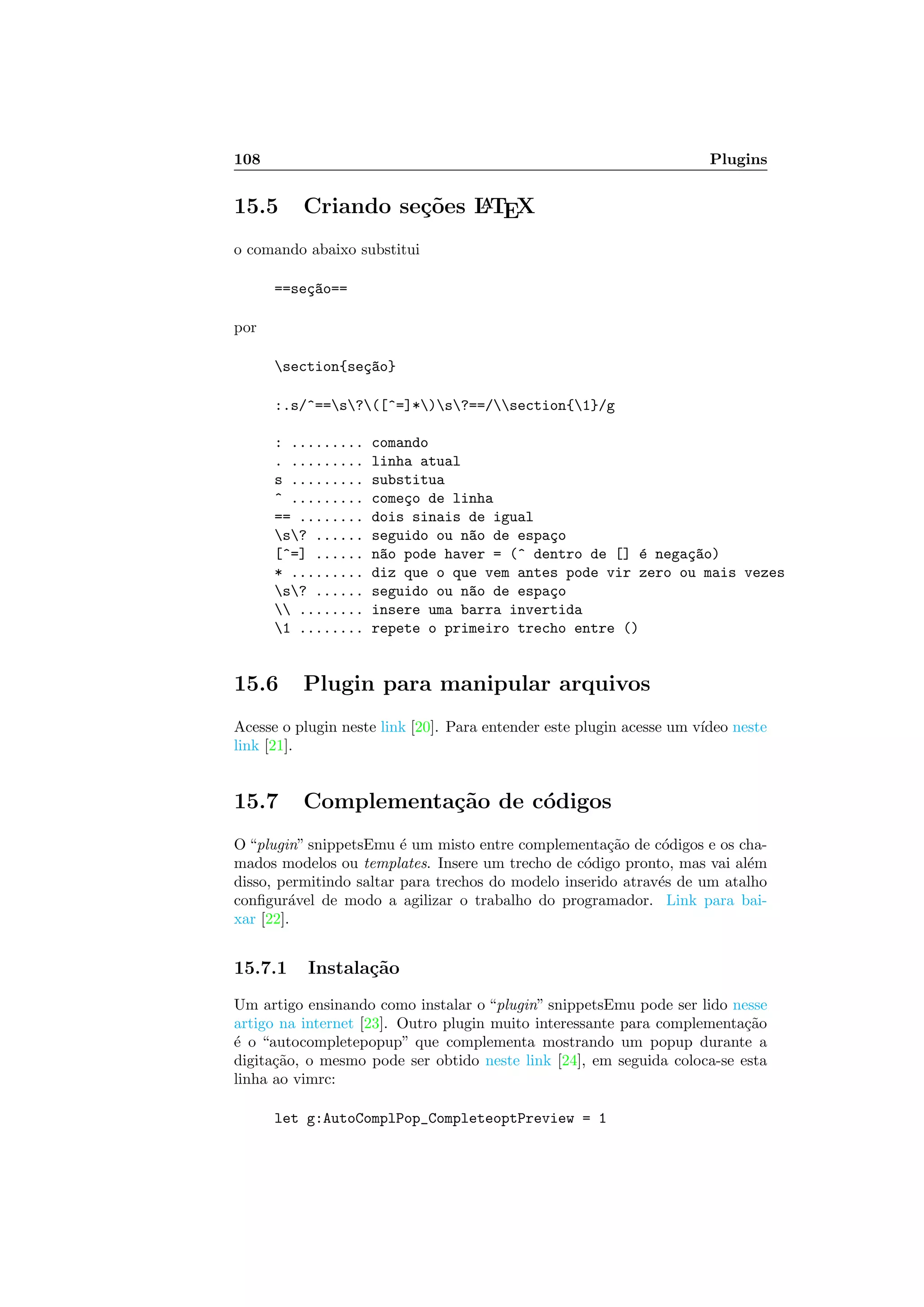 108 Plugins
15.5 Criando se¸c˜oes LATEX
o comando abaixo substitui
==se¸c~ao==
por
section{se¸c~ao}
:.s/^==s?([^=]*)s?==/section{1}/g
: ......... comando
. ......... linha atual
s ......... substitua
^ ......... come¸co de linha
== ........ dois sinais de igual
s? ...... seguido ou n~ao de espa¸co
[^=] ...... n~ao pode haver = (^ dentro de [] ´e nega¸c~ao)
* ......... diz que o que vem antes pode vir zero ou mais vezes
s? ...... seguido ou n~ao de espa¸co
 ........ insere uma barra invertida
1 ........ repete o primeiro trecho entre ()
15.6 Plugin para manipular arquivos
Acesse o plugin neste link [20]. Para entender este plugin acesse um v´ıdeo neste
link [21].
15.7 Complementa¸c˜ao de c´odigos
O “plugin” snippetsEmu ´e um misto entre complementa¸c˜ao de c´odigos e os cha-
mados modelos ou templates. Insere um trecho de c´odigo pronto, mas vai al´em
disso, permitindo saltar para trechos do modelo inserido atrav´es de um atalho
conﬁgur´avel de modo a agilizar o trabalho do programador. Link para bai-
xar [22].
15.7.1 Instala¸c˜ao
Um artigo ensinando como instalar o “plugin” snippetsEmu pode ser lido nesse
artigo na internet [23]. Outro plugin muito interessante para complementa¸c˜ao
´e o “autocompletepopup” que complementa mostrando um popup durante a
digita¸c˜ao, o mesmo pode ser obtido neste link [24], em seguida coloca-se esta
linha ao vimrc:
let g:AutoComplPop_CompleteoptPreview = 1
 
