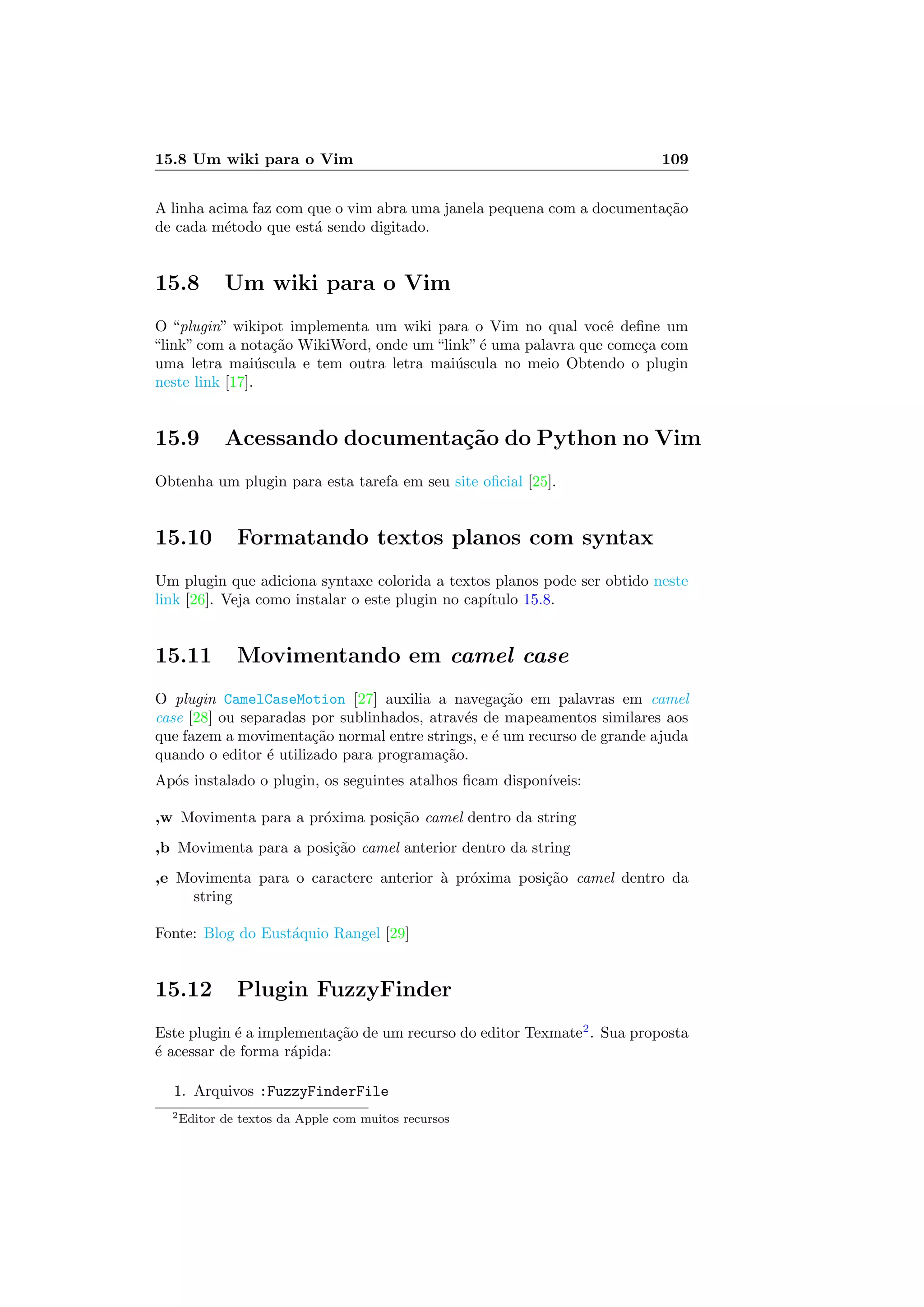 15.8 Um wiki para o Vim 109
A linha acima faz com que o vim abra uma janela pequena com a documenta¸c˜ao
de cada m´etodo que est´a sendo digitado.
15.8 Um wiki para o Vim
O “plugin” wikipot implementa um wiki para o Vim no qual vocˆe deﬁne um
“link” com a nota¸c˜ao WikiWord, onde um “link”´e uma palavra que come¸ca com
uma letra mai´uscula e tem outra letra mai´uscula no meio Obtendo o plugin
neste link [17].
15.9 Acessando documenta¸c˜ao do Python no Vim
Obtenha um plugin para esta tarefa em seu site oﬁcial [25].
15.10 Formatando textos planos com syntax
Um plugin que adiciona syntaxe colorida a textos planos pode ser obtido neste
link [26]. Veja como instalar o este plugin no cap´ıtulo 15.8.
15.11 Movimentando em camel case
O plugin CamelCaseMotion [27] auxilia a navega¸c˜ao em palavras em camel
case [28] ou separadas por sublinhados, atrav´es de mapeamentos similares aos
que fazem a movimenta¸c˜ao normal entre strings, e ´e um recurso de grande ajuda
quando o editor ´e utilizado para programa¸c˜ao.
Ap´os instalado o plugin, os seguintes atalhos ﬁcam dispon´ıveis:
,w Movimenta para a pr´oxima posi¸c˜ao camel dentro da string
,b Movimenta para a posi¸c˜ao camel anterior dentro da string
,e Movimenta para o caractere anterior `a pr´oxima posi¸c˜ao camel dentro da
string
Fonte: Blog do Eust´aquio Rangel [29]
15.12 Plugin FuzzyFinder
Este plugin ´e a implementa¸c˜ao de um recurso do editor Texmate2
. Sua proposta
´e acessar de forma r´apida:
1. Arquivos :FuzzyFinderFile
2Editor de textos da Apple com muitos recursos
 