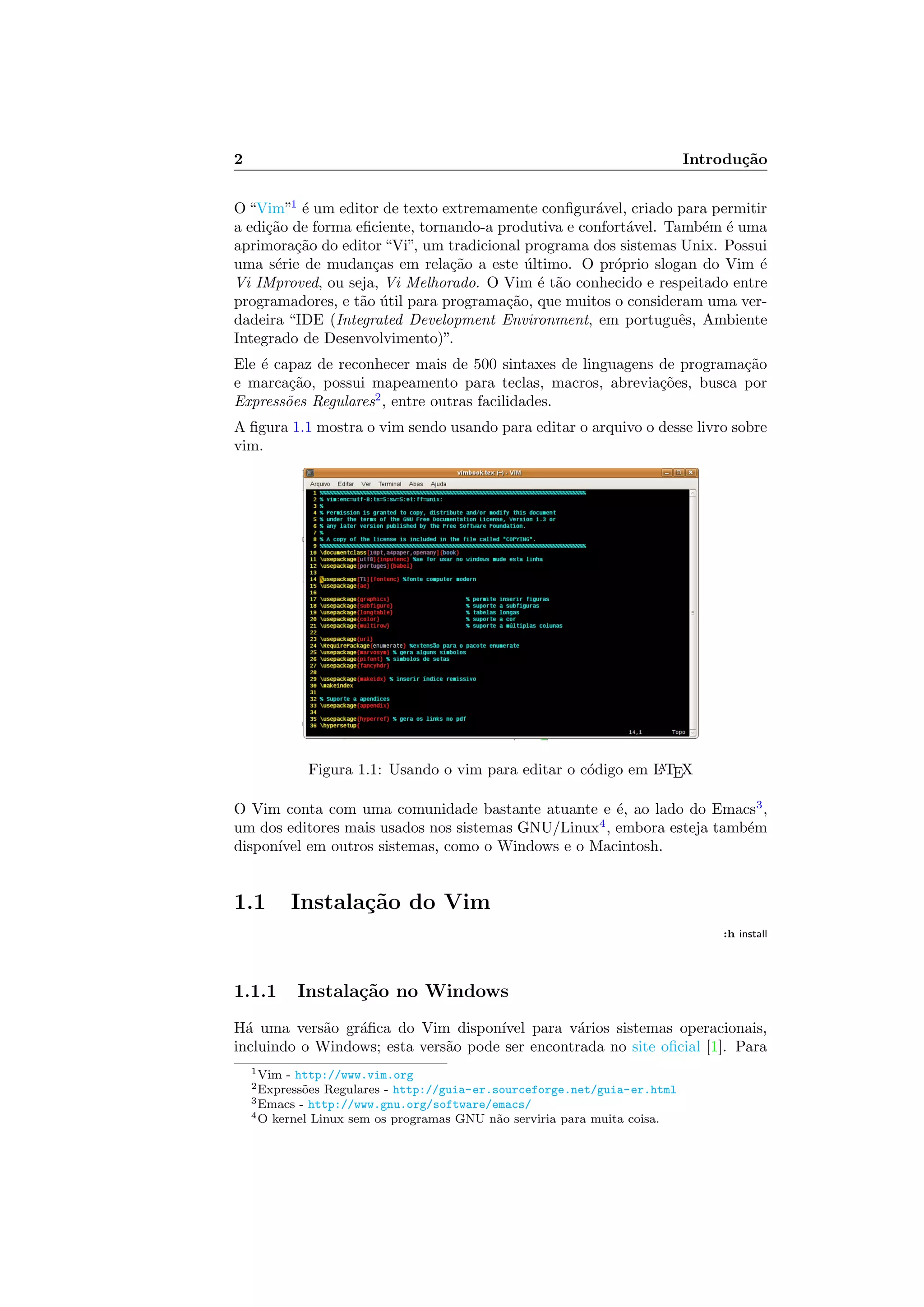 2 Introdu¸c˜ao
O “Vim”1
´e um editor de texto extremamente conﬁgur´avel, criado para permitir
a edi¸c˜ao de forma eﬁciente, tornando-a produtiva e confort´avel. Tamb´em ´e uma
aprimora¸c˜ao do editor “Vi”, um tradicional programa dos sistemas Unix. Possui
uma s´erie de mudan¸cas em rela¸c˜ao a este ´ultimo. O pr´oprio slogan do Vim ´e
Vi IMproved, ou seja, Vi Melhorado. O Vim ´e t˜ao conhecido e respeitado entre
programadores, e t˜ao ´util para programa¸c˜ao, que muitos o consideram uma ver-
dadeira “IDE (Integrated Development Environment, em portuguˆes, Ambiente
Integrado de Desenvolvimento)”.
Ele ´e capaz de reconhecer mais de 500 sintaxes de linguagens de programa¸c˜ao
e marca¸c˜ao, possui mapeamento para teclas, macros, abrevia¸c˜oes, busca por
Express˜oes Regulares2
, entre outras facilidades.
A ﬁgura 1.1 mostra o vim sendo usando para editar o arquivo o desse livro sobre
vim.
Figura 1.1: Usando o vim para editar o c´odigo em LATEX
O Vim conta com uma comunidade bastante atuante e ´e, ao lado do Emacs3
,
um dos editores mais usados nos sistemas GNU/Linux4
, embora esteja tamb´em
dispon´ıvel em outros sistemas, como o Windows e o Macintosh.
1.1 Instala¸c˜ao do Vim
:h install
1.1.1 Instala¸c˜ao no Windows
H´a uma vers˜ao gr´aﬁca do Vim dispon´ıvel para v´arios sistemas operacionais,
incluindo o Windows; esta vers˜ao pode ser encontrada no site oﬁcial [1]. Para
1Vim - http://www.vim.org
2Express˜oes Regulares - http://guia-er.sourceforge.net/guia-er.html
3Emacs - http://www.gnu.org/software/emacs/
4O kernel Linux sem os programas GNU n˜ao serviria para muita coisa.
 