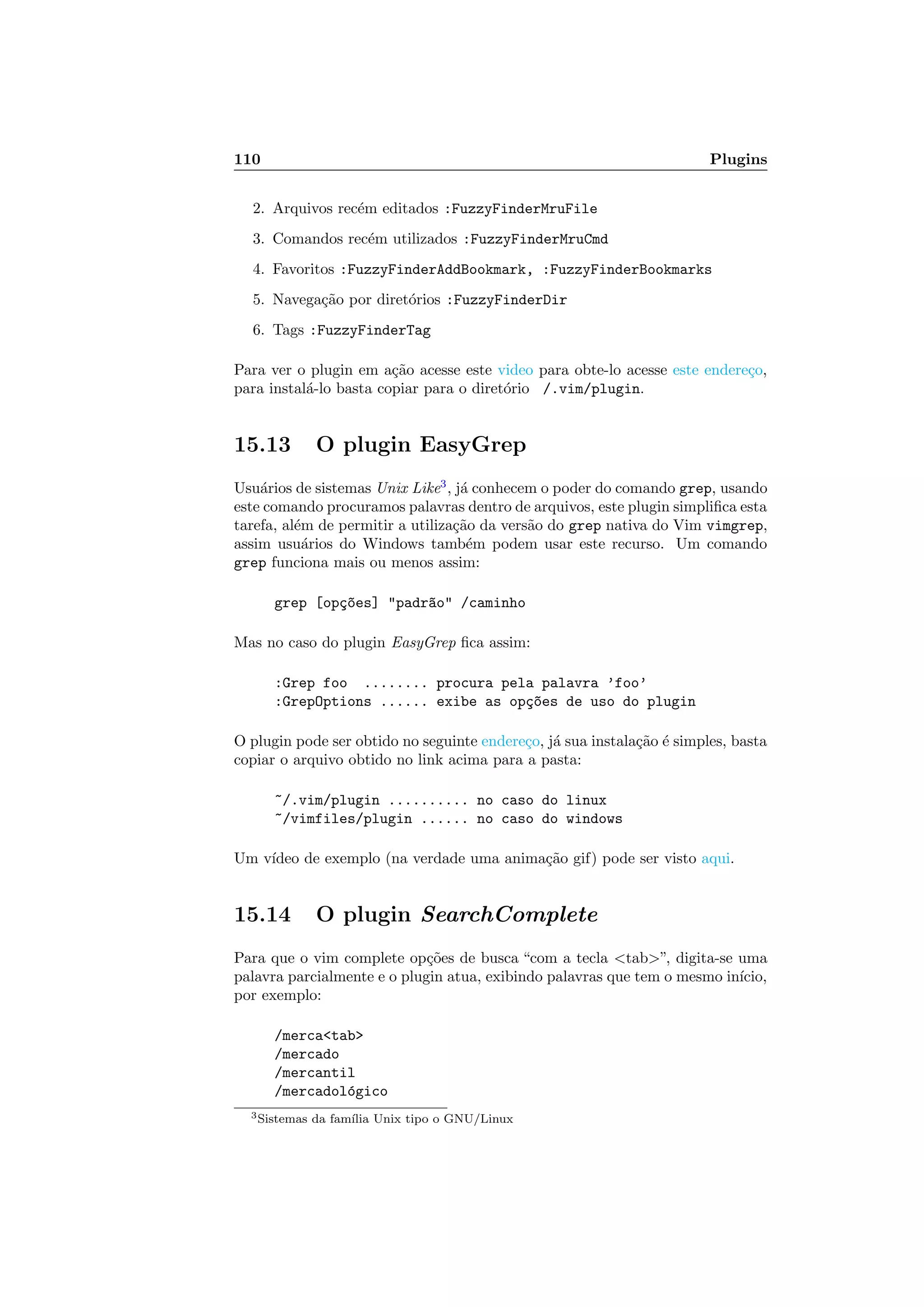 110 Plugins
2. Arquivos rec´em editados :FuzzyFinderMruFile
3. Comandos rec´em utilizados :FuzzyFinderMruCmd
4. Favoritos :FuzzyFinderAddBookmark, :FuzzyFinderBookmarks
5. Navega¸c˜ao por diret´orios :FuzzyFinderDir
6. Tags :FuzzyFinderTag
Para ver o plugin em a¸c˜ao acesse este video para obte-lo acesse este endere¸co,
para instal´a-lo basta copiar para o diret´orio /.vim/plugin.
15.13 O plugin EasyGrep
Usu´arios de sistemas Unix Like3
, j´a conhecem o poder do comando grep, usando
este comando procuramos palavras dentro de arquivos, este plugin simpliﬁca esta
tarefa, al´em de permitir a utiliza¸c˜ao da vers˜ao do grep nativa do Vim vimgrep,
assim usu´arios do Windows tamb´em podem usar este recurso. Um comando
grep funciona mais ou menos assim:
grep [op¸c~oes] padr~ao /caminho
Mas no caso do plugin EasyGrep ﬁca assim:
:Grep foo ........ procura pela palavra ’foo’
:GrepOptions ...... exibe as op¸c~oes de uso do plugin
O plugin pode ser obtido no seguinte endere¸co, j´a sua instala¸c˜ao ´e simples, basta
copiar o arquivo obtido no link acima para a pasta:
~/.vim/plugin .......... no caso do linux
~/vimfiles/plugin ...... no caso do windows
Um v´ıdeo de exemplo (na verdade uma anima¸c˜ao gif) pode ser visto aqui.
15.14 O plugin SearchComplete
Para que o vim complete op¸c˜oes de busca “com a tecla tab”, digita-se uma
palavra parcialmente e o plugin atua, exibindo palavras que tem o mesmo in´ıcio,
por exemplo:
/mercatab
/mercado
/mercantil
/mercadol´ogico
3Sistemas da fam´ılia Unix tipo o GNU/Linux
 