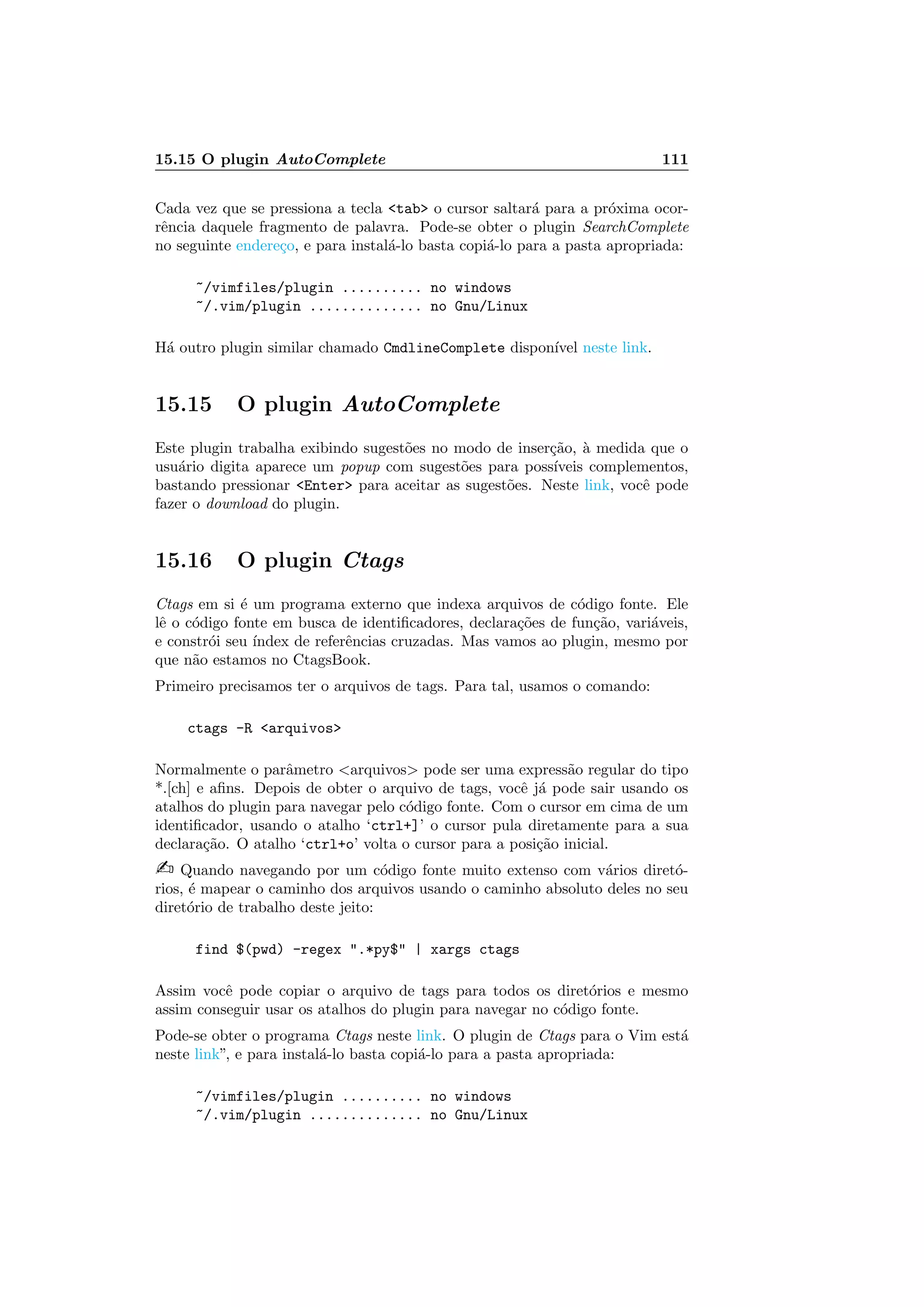 15.15 O plugin AutoComplete 111
Cada vez que se pressiona a tecla tab o cursor saltar´a para a pr´oxima ocor-
rˆencia daquele fragmento de palavra. Pode-se obter o plugin SearchComplete
no seguinte endere¸co, e para instal´a-lo basta copi´a-lo para a pasta apropriada:
~/vimfiles/plugin .......... no windows
~/.vim/plugin .............. no Gnu/Linux
H´a outro plugin similar chamado CmdlineComplete dispon´ıvel neste link.
15.15 O plugin AutoComplete
Este plugin trabalha exibindo sugest˜oes no modo de inser¸c˜ao, `a medida que o
usu´ario digita aparece um popup com sugest˜oes para poss´ıveis complementos,
bastando pressionar Enter para aceitar as sugest˜oes. Neste link, vocˆe pode
fazer o download do plugin.
15.16 O plugin Ctags
Ctags em si ´e um programa externo que indexa arquivos de c´odigo fonte. Ele
lˆe o c´odigo fonte em busca de identiﬁcadores, declara¸c˜oes de fun¸c˜ao, vari´aveis,
e constr´oi seu ´ındex de referˆencias cruzadas. Mas vamos ao plugin, mesmo por
que n˜ao estamos no CtagsBook.
Primeiro precisamos ter o arquivos de tags. Para tal, usamos o comando:
ctags -R arquivos
Normalmente o parˆametro arquivos pode ser uma express˜ao regular do tipo
*.[ch] e aﬁns. Depois de obter o arquivo de tags, vocˆe j´a pode sair usando os
atalhos do plugin para navegar pelo c´odigo fonte. Com o cursor em cima de um
identiﬁcador, usando o atalho ‘ctrl+]’ o cursor pula diretamente para a sua
declara¸c˜ao. O atalho ‘ctrl+o’ volta o cursor para a posi¸c˜ao inicial.
 Quando navegando por um c´odigo fonte muito extenso com v´arios diret´o-
rios, ´e mapear o caminho dos arquivos usando o caminho absoluto deles no seu
diret´orio de trabalho deste jeito:
find $(pwd) -regex .*py$ | xargs ctags
Assim vocˆe pode copiar o arquivo de tags para todos os diret´orios e mesmo
assim conseguir usar os atalhos do plugin para navegar no c´odigo fonte.
Pode-se obter o programa Ctags neste link. O plugin de Ctags para o Vim est´a
neste link”, e para instal´a-lo basta copi´a-lo para a pasta apropriada:
~/vimfiles/plugin .......... no windows
~/.vim/plugin .............. no Gnu/Linux
 
