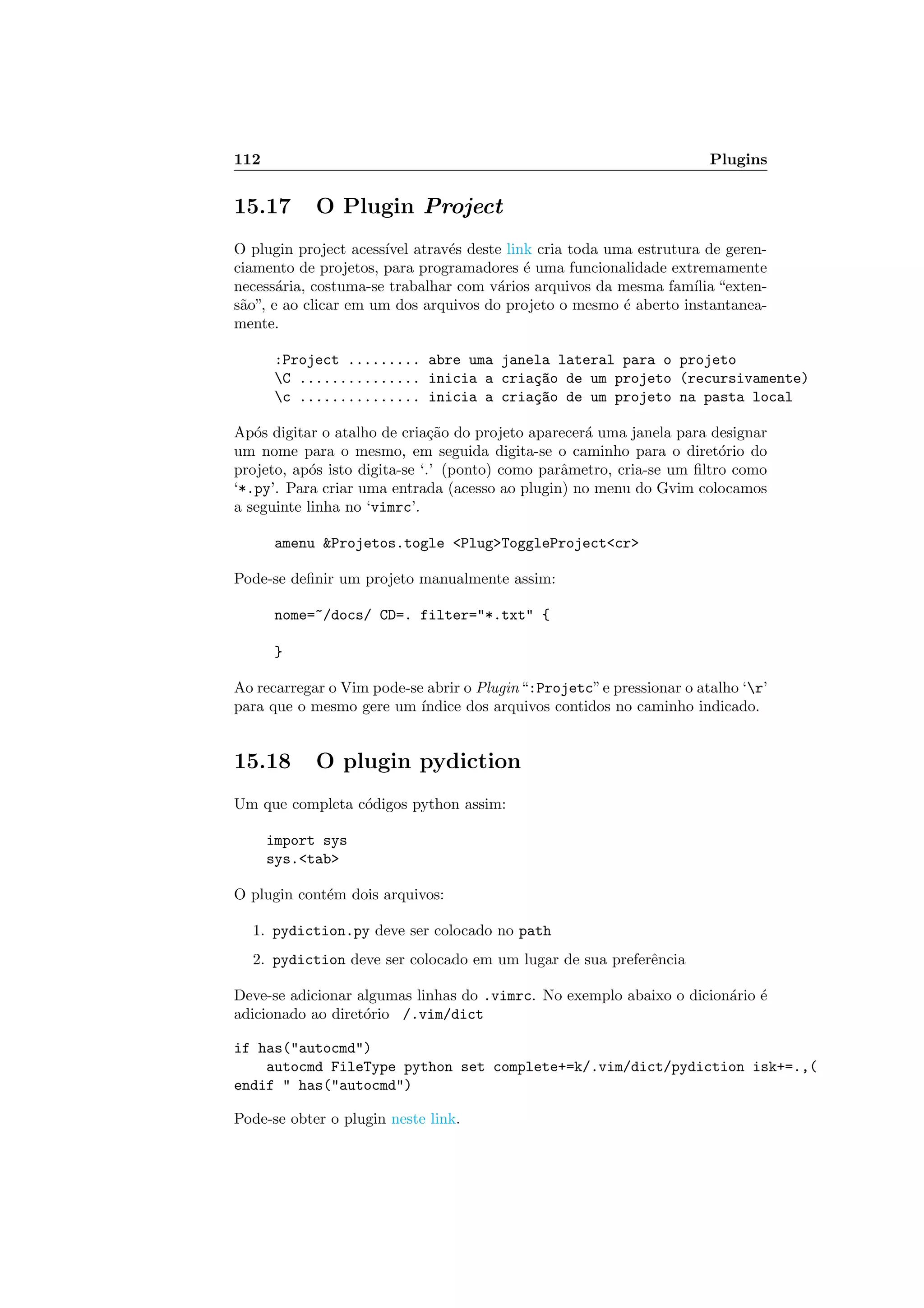 112 Plugins
15.17 O Plugin Project
O plugin project acess´ıvel atrav´es deste link cria toda uma estrutura de geren-
ciamento de projetos, para programadores ´e uma funcionalidade extremamente
necess´aria, costuma-se trabalhar com v´arios arquivos da mesma fam´ılia “exten-
s˜ao”, e ao clicar em um dos arquivos do projeto o mesmo ´e aberto instantanea-
mente.
:Project ......... abre uma janela lateral para o projeto
C ............... inicia a cria¸c~ao de um projeto (recursivamente)
c ............... inicia a cria¸c~ao de um projeto na pasta local
Ap´os digitar o atalho de cria¸c˜ao do projeto aparecer´a uma janela para designar
um nome para o mesmo, em seguida digita-se o caminho para o diret´orio do
projeto, ap´os isto digita-se ‘.’ (ponto) como parˆametro, cria-se um ﬁltro como
‘*.py’. Para criar uma entrada (acesso ao plugin) no menu do Gvim colocamos
a seguinte linha no ‘vimrc’.
amenu Projetos.togle PlugToggleProjectcr
Pode-se deﬁnir um projeto manualmente assim:
nome=~/docs/ CD=. filter=*.txt {
}
Ao recarregar o Vim pode-se abrir o Plugin“:Projetc”e pressionar o atalho ‘r’
para que o mesmo gere um ´ındice dos arquivos contidos no caminho indicado.
15.18 O plugin pydiction
Um que completa c´odigos python assim:
import sys
sys.tab
O plugin cont´em dois arquivos:
1. pydiction.py deve ser colocado no path
2. pydiction deve ser colocado em um lugar de sua preferˆencia
Deve-se adicionar algumas linhas do .vimrc. No exemplo abaixo o dicion´ario ´e
adicionado ao diret´orio /.vim/dict
if has(autocmd)
autocmd FileType python set complete+=k/.vim/dict/pydiction isk+=.,(
endif  has(autocmd)
Pode-se obter o plugin neste link.
 
