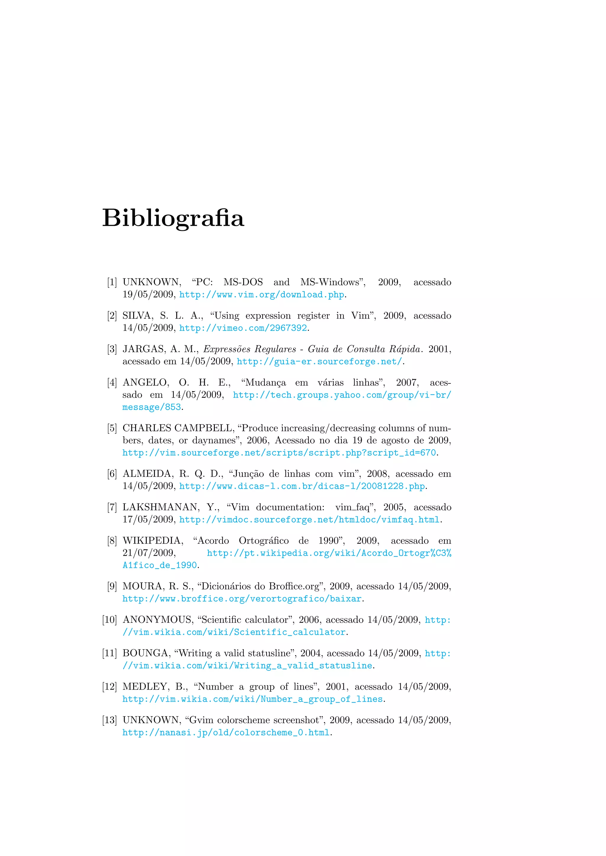 Bibliograﬁa
[1] UNKNOWN, “PC: MS-DOS and MS-Windows”, 2009, acessado
19/05/2009, http://www.vim.org/download.php.
[2] SILVA, S. L. A., “Using expression register in Vim”, 2009, acessado
14/05/2009, http://vimeo.com/2967392.
[3] JARGAS, A. M., Express˜oes Regulares - Guia de Consulta R´apida. 2001,
acessado em 14/05/2009, http://guia-er.sourceforge.net/.
[4] ANGELO, O. H. E., “Mudan¸ca em v´arias linhas”, 2007, aces-
sado em 14/05/2009, http://tech.groups.yahoo.com/group/vi-br/
message/853.
[5] CHARLES CAMPBELL, “Produce increasing/decreasing columns of num-
bers, dates, or daynames”, 2006, Acessado no dia 19 de agosto de 2009,
http://vim.sourceforge.net/scripts/script.php?script_id=670.
[6] ALMEIDA, R. Q. D., “Jun¸c˜ao de linhas com vim”, 2008, acessado em
14/05/2009, http://www.dicas-l.com.br/dicas-l/20081228.php.
[7] LAKSHMANAN, Y., “Vim documentation: vim faq”, 2005, acessado
17/05/2009, http://vimdoc.sourceforge.net/htmldoc/vimfaq.html.
[8] WIKIPEDIA, “Acordo Ortogr´aﬁco de 1990”, 2009, acessado em
21/07/2009, http://pt.wikipedia.org/wiki/Acordo_Ortogr%C3%
A1fico_de_1990.
[9] MOURA, R. S., “Dicion´arios do Broﬃce.org”, 2009, acessado 14/05/2009,
http://www.broffice.org/verortografico/baixar.
[10] ANONYMOUS, “Scientiﬁc calculator”, 2006, acessado 14/05/2009, http:
//vim.wikia.com/wiki/Scientific_calculator.
[11] BOUNGA, “Writing a valid statusline”, 2004, acessado 14/05/2009, http:
//vim.wikia.com/wiki/Writing_a_valid_statusline.
[12] MEDLEY, B., “Number a group of lines”, 2001, acessado 14/05/2009,
http://vim.wikia.com/wiki/Number_a_group_of_lines.
[13] UNKNOWN, “Gvim colorscheme screenshot”, 2009, acessado 14/05/2009,
http://nanasi.jp/old/colorscheme_0.html.
 