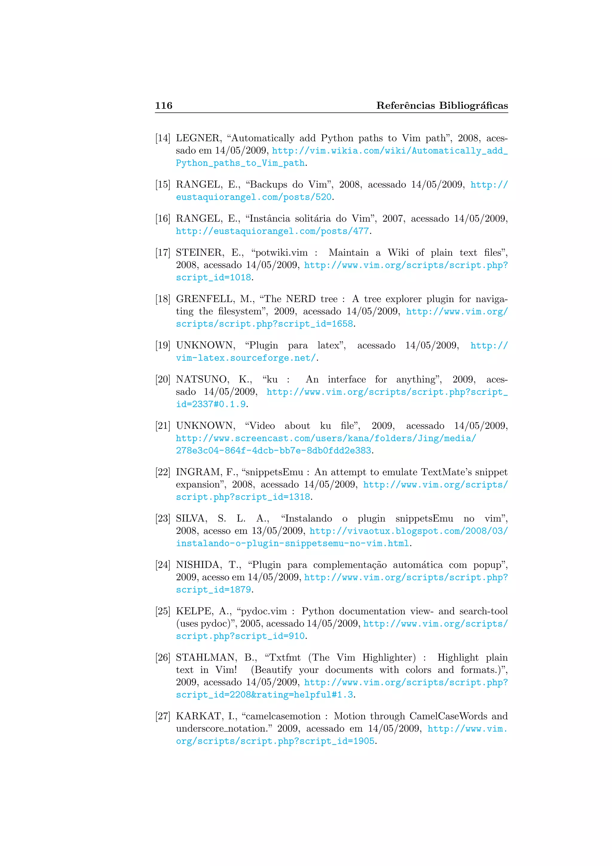 116 Referˆencias Bibliogr´aﬁcas
[14] LEGNER, “Automatically add Python paths to Vim path”, 2008, aces-
sado em 14/05/2009, http://vim.wikia.com/wiki/Automatically_add_
Python_paths_to_Vim_path.
[15] RANGEL, E., “Backups do Vim”, 2008, acessado 14/05/2009, http://
eustaquiorangel.com/posts/520.
[16] RANGEL, E., “Instˆancia solit´aria do Vim”, 2007, acessado 14/05/2009,
http://eustaquiorangel.com/posts/477.
[17] STEINER, E., “potwiki.vim : Maintain a Wiki of plain text ﬁles”,
2008, acessado 14/05/2009, http://www.vim.org/scripts/script.php?
script_id=1018.
[18] GRENFELL, M., “The NERD tree : A tree explorer plugin for naviga-
ting the ﬁlesystem”, 2009, acessado 14/05/2009, http://www.vim.org/
scripts/script.php?script_id=1658.
[19] UNKNOWN, “Plugin para latex”, acessado 14/05/2009, http://
vim-latex.sourceforge.net/.
[20] NATSUNO, K., “ku : An interface for anything”, 2009, aces-
sado 14/05/2009, http://www.vim.org/scripts/script.php?script_
id=2337#0.1.9.
[21] UNKNOWN, “Video about ku ﬁle”, 2009, acessado 14/05/2009,
http://www.screencast.com/users/kana/folders/Jing/media/
278e3c04-864f-4dcb-bb7e-8db0fdd2e383.
[22] INGRAM, F., “snippetsEmu : An attempt to emulate TextMate’s snippet
expansion”, 2008, acessado 14/05/2009, http://www.vim.org/scripts/
script.php?script_id=1318.
[23] SILVA, S. L. A., “Instalando o plugin snippetsEmu no vim”,
2008, acesso em 13/05/2009, http://vivaotux.blogspot.com/2008/03/
instalando-o-plugin-snippetsemu-no-vim.html.
[24] NISHIDA, T., “Plugin para complementa¸c˜ao autom´atica com popup”,
2009, acesso em 14/05/2009, http://www.vim.org/scripts/script.php?
script_id=1879.
[25] KELPE, A., “pydoc.vim : Python documentation view- and search-tool
(uses pydoc)”, 2005, acessado 14/05/2009, http://www.vim.org/scripts/
script.php?script_id=910.
[26] STAHLMAN, B., “Txtfmt (The Vim Highlighter) : Highlight plain
text in Vim! (Beautify your documents with colors and formats.)”,
2009, acessado 14/05/2009, http://www.vim.org/scripts/script.php?
script_id=2208rating=helpful#1.3.
[27] KARKAT, I., “camelcasemotion : Motion through CamelCaseWords and
underscore notation.” 2009, acessado em 14/05/2009, http://www.vim.
org/scripts/script.php?script_id=1905.
 