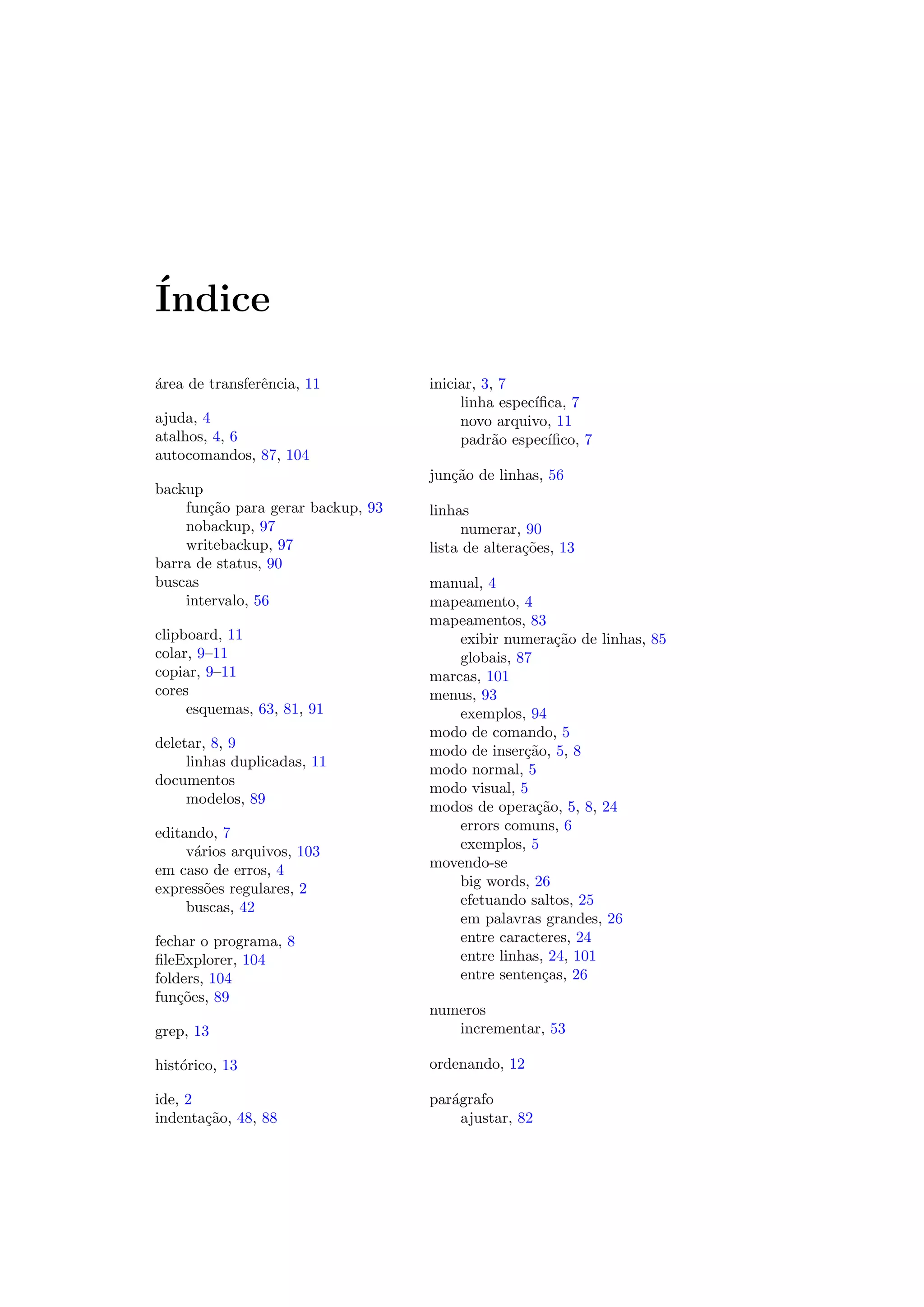 ´Indice
´area de transferˆencia, 11
ajuda, 4
atalhos, 4, 6
autocomandos, 87, 104
backup
fun¸c˜ao para gerar backup, 93
nobackup, 97
writebackup, 97
barra de status, 90
buscas
intervalo, 56
clipboard, 11
colar, 9–11
copiar, 9–11
cores
esquemas, 63, 81, 91
deletar, 8, 9
linhas duplicadas, 11
documentos
modelos, 89
editando, 7
v´arios arquivos, 103
em caso de erros, 4
express˜oes regulares, 2
buscas, 42
fechar o programa, 8
ﬁleExplorer, 104
folders, 104
fun¸c˜oes, 89
grep, 13
hist´orico, 13
ide, 2
indenta¸c˜ao, 48, 88
iniciar, 3, 7
linha espec´ıﬁca, 7
novo arquivo, 11
padr˜ao espec´ıﬁco, 7
jun¸c˜ao de linhas, 56
linhas
numerar, 90
lista de altera¸c˜oes, 13
manual, 4
mapeamento, 4
mapeamentos, 83
exibir numera¸c˜ao de linhas, 85
globais, 87
marcas, 101
menus, 93
exemplos, 94
modo de comando, 5
modo de inser¸c˜ao, 5, 8
modo normal, 5
modo visual, 5
modos de opera¸c˜ao, 5, 8, 24
errors comuns, 6
exemplos, 5
movendo-se
big words, 26
efetuando saltos, 25
em palavras grandes, 26
entre caracteres, 24
entre linhas, 24, 101
entre senten¸cas, 26
numeros
incrementar, 53
ordenando, 12
par´agrafo
ajustar, 82
 