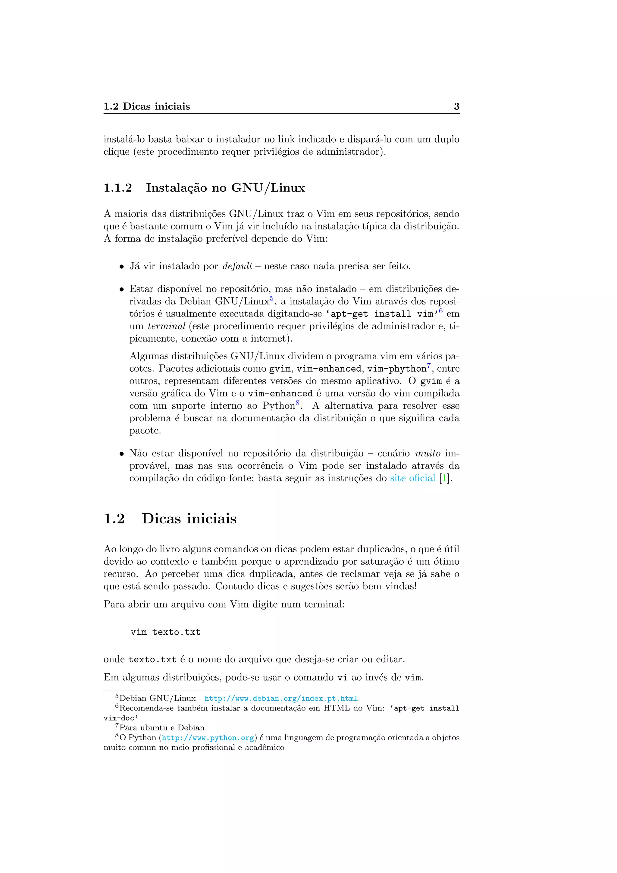 1.2 Dicas iniciais 3
instal´a-lo basta baixar o instalador no link indicado e dispar´a-lo com um duplo
clique (este procedimento requer privil´egios de administrador).
1.1.2 Instala¸c˜ao no GNU/Linux
A maioria das distribui¸c˜oes GNU/Linux traz o Vim em seus reposit´orios, sendo
que ´e bastante comum o Vim j´a vir inclu´ıdo na instala¸c˜ao t´ıpica da distribui¸c˜ao.
A forma de instala¸c˜ao prefer´ıvel depende do Vim:
• J´a vir instalado por default – neste caso nada precisa ser feito.
• Estar dispon´ıvel no reposit´orio, mas n˜ao instalado – em distribui¸c˜oes de-
rivadas da Debian GNU/Linux5
, a instala¸c˜ao do Vim atrav´es dos reposi-
t´orios ´e usualmente executada digitando-se ‘apt-get install vim’6
em
um terminal (este procedimento requer privil´egios de administrador e, ti-
picamente, conex˜ao com a internet).
Algumas distribui¸c˜oes GNU/Linux dividem o programa vim em v´arios pa-
cotes. Pacotes adicionais como gvim, vim-enhanced, vim-phython7
, entre
outros, representam diferentes vers˜oes do mesmo aplicativo. O gvim ´e a
vers˜ao gr´aﬁca do Vim e o vim-enhanced ´e uma vers˜ao do vim compilada
com um suporte interno ao Python8
. A alternativa para resolver esse
problema ´e buscar na documenta¸c˜ao da distribui¸c˜ao o que signiﬁca cada
pacote.
• N˜ao estar dispon´ıvel no reposit´orio da distribui¸c˜ao – cen´ario muito im-
prov´avel, mas nas sua ocorrˆencia o Vim pode ser instalado atrav´es da
compila¸c˜ao do c´odigo-fonte; basta seguir as instru¸c˜oes do site oﬁcial [1].
1.2 Dicas iniciais
Ao longo do livro alguns comandos ou dicas podem estar duplicados, o que ´e ´util
devido ao contexto e tamb´em porque o aprendizado por satura¸c˜ao ´e um ´otimo
recurso. Ao perceber uma dica duplicada, antes de reclamar veja se j´a sabe o
que est´a sendo passado. Contudo dicas e sugest˜oes ser˜ao bem vindas!
Para abrir um arquivo com Vim digite num terminal:
vim texto.txt
onde texto.txt ´e o nome do arquivo que deseja-se criar ou editar.
Em algumas distribui¸c˜oes, pode-se usar o comando vi ao inv´es de vim.
5Debian GNU/Linux - http://www.debian.org/index.pt.html
6Recomenda-se tamb´em instalar a documenta¸c˜ao em HTML do Vim: ‘apt-get install
vim-doc’
7Para ubuntu e Debian
8O Python (http://www.python.org) ´e uma linguagem de programa¸c˜ao orientada a objetos
muito comum no meio proﬁssional e acadˆemico
 