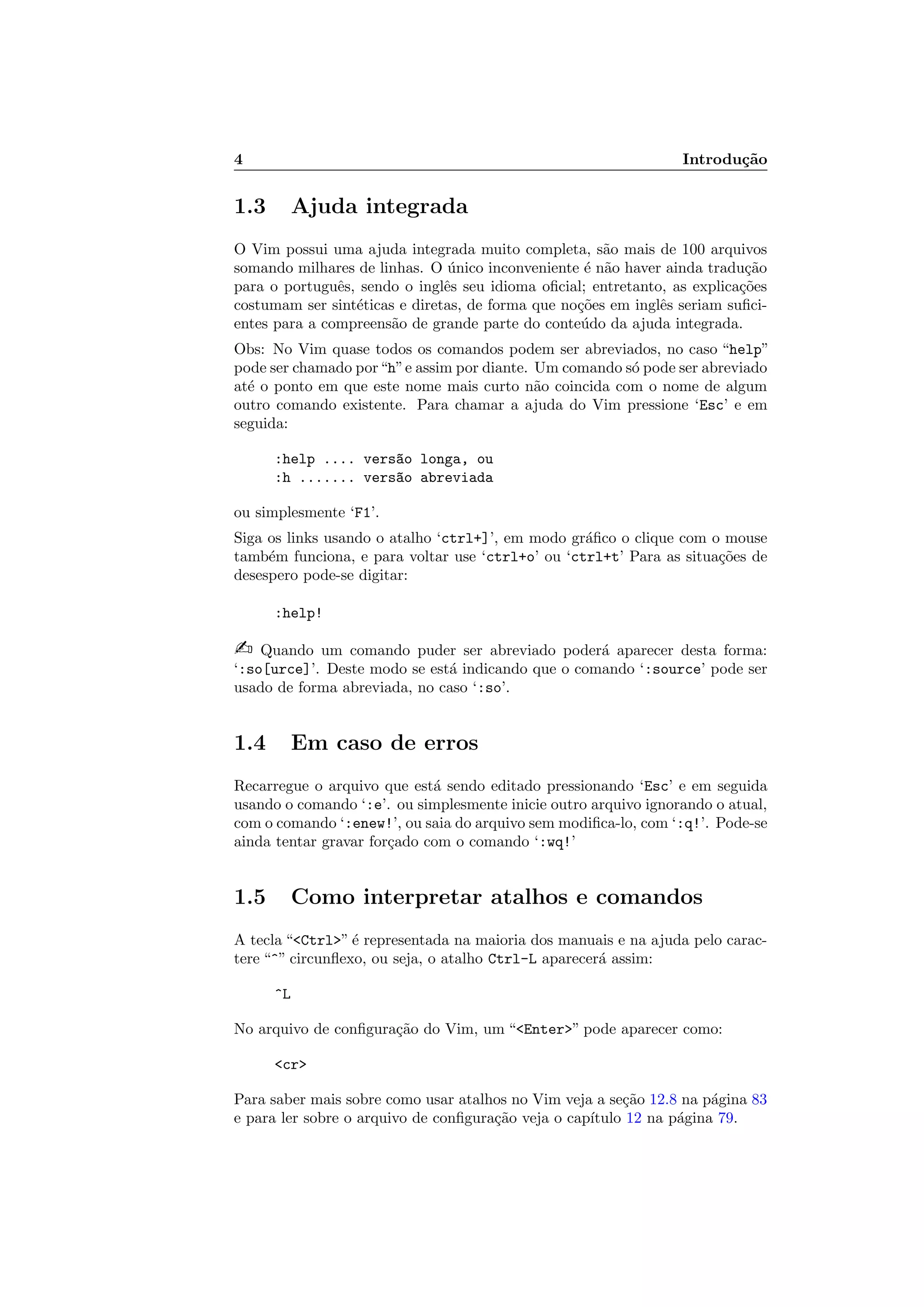 4 Introdu¸c˜ao
1.3 Ajuda integrada
O Vim possui uma ajuda integrada muito completa, s˜ao mais de 100 arquivos
somando milhares de linhas. O ´unico inconveniente ´e n˜ao haver ainda tradu¸c˜ao
para o portuguˆes, sendo o inglˆes seu idioma oﬁcial; entretanto, as explica¸c˜oes
costumam ser sint´eticas e diretas, de forma que no¸c˜oes em inglˆes seriam suﬁci-
entes para a compreens˜ao de grande parte do conte´udo da ajuda integrada.
Obs: No Vim quase todos os comandos podem ser abreviados, no caso “help”
pode ser chamado por“h”e assim por diante. Um comando s´o pode ser abreviado
at´e o ponto em que este nome mais curto n˜ao coincida com o nome de algum
outro comando existente. Para chamar a ajuda do Vim pressione ‘Esc’ e em
seguida:
:help .... vers~ao longa, ou
:h ....... vers~ao abreviada
ou simplesmente ‘F1’.
Siga os links usando o atalho ‘ctrl+]’, em modo gr´aﬁco o clique com o mouse
tamb´em funciona, e para voltar use ‘ctrl+o’ ou ‘ctrl+t’ Para as situa¸c˜oes de
desespero pode-se digitar:
:help!
 Quando um comando puder ser abreviado poder´a aparecer desta forma:
‘:so[urce]’. Deste modo se est´a indicando que o comando ‘:source’ pode ser
usado de forma abreviada, no caso ‘:so’.
1.4 Em caso de erros
Recarregue o arquivo que est´a sendo editado pressionando ‘Esc’ e em seguida
usando o comando ‘:e’. ou simplesmente inicie outro arquivo ignorando o atual,
com o comando ‘:enew!’, ou saia do arquivo sem modiﬁca-lo, com ‘:q!’. Pode-se
ainda tentar gravar for¸cado com o comando ‘:wq!’
1.5 Como interpretar atalhos e comandos
A tecla “Ctrl” ´e representada na maioria dos manuais e na ajuda pelo carac-
tere “^” circunﬂexo, ou seja, o atalho Ctrl-L aparecer´a assim:
^L
No arquivo de conﬁgura¸c˜ao do Vim, um “Enter” pode aparecer como:
cr
Para saber mais sobre como usar atalhos no Vim veja a se¸c˜ao 12.8 na p´agina 83
e para ler sobre o arquivo de conﬁgura¸c˜ao veja o cap´ıtulo 12 na p´agina 79.
 