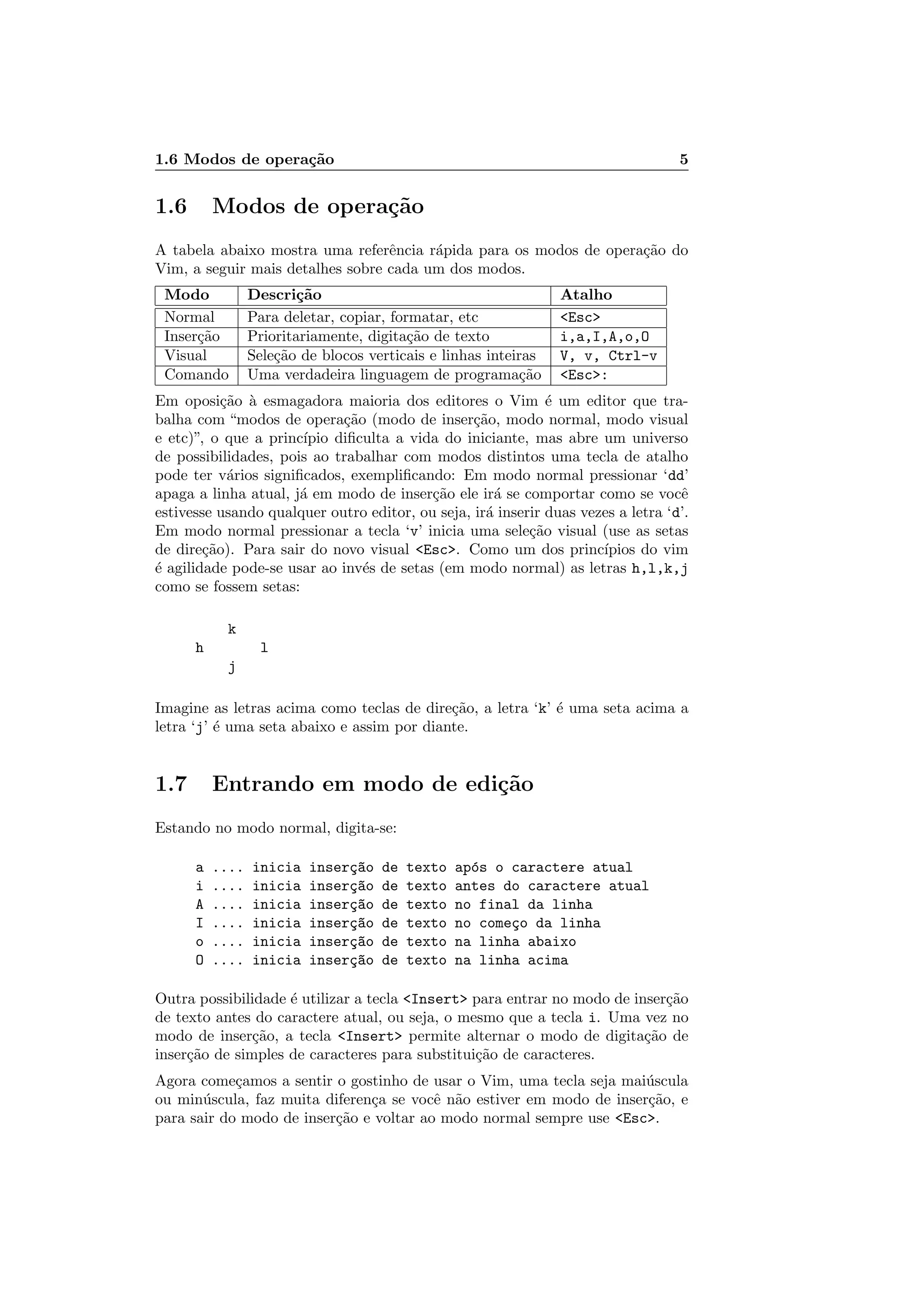1.6 Modos de opera¸c˜ao 5
1.6 Modos de opera¸c˜ao
A tabela abaixo mostra uma referˆencia r´apida para os modos de opera¸c˜ao do
Vim, a seguir mais detalhes sobre cada um dos modos.
Modo Descri¸c˜ao Atalho
Normal Para deletar, copiar, formatar, etc Esc
Inser¸c˜ao Prioritariamente, digita¸c˜ao de texto i,a,I,A,o,O
Visual Sele¸c˜ao de blocos verticais e linhas inteiras V, v, Ctrl-v
Comando Uma verdadeira linguagem de programa¸c˜ao Esc:
Em oposi¸c˜ao `a esmagadora maioria dos editores o Vim ´e um editor que tra-
balha com “modos de opera¸c˜ao (modo de inser¸c˜ao, modo normal, modo visual
e etc)”, o que a princ´ıpio diﬁculta a vida do iniciante, mas abre um universo
de possibilidades, pois ao trabalhar com modos distintos uma tecla de atalho
pode ter v´arios signiﬁcados, exempliﬁcando: Em modo normal pressionar ‘dd’
apaga a linha atual, j´a em modo de inser¸c˜ao ele ir´a se comportar como se vocˆe
estivesse usando qualquer outro editor, ou seja, ir´a inserir duas vezes a letra ‘d’.
Em modo normal pressionar a tecla ‘v’ inicia uma sele¸c˜ao visual (use as setas
de dire¸c˜ao). Para sair do novo visual Esc. Como um dos princ´ıpios do vim
´e agilidade pode-se usar ao inv´es de setas (em modo normal) as letras h,l,k,j
como se fossem setas:
k
h l
j
Imagine as letras acima como teclas de dire¸c˜ao, a letra ‘k’ ´e uma seta acima a
letra ‘j’ ´e uma seta abaixo e assim por diante.
1.7 Entrando em modo de edi¸c˜ao
Estando no modo normal, digita-se:
a .... inicia inser¸c~ao de texto ap´os o caractere atual
i .... inicia inser¸c~ao de texto antes do caractere atual
A .... inicia inser¸c~ao de texto no final da linha
I .... inicia inser¸c~ao de texto no come¸co da linha
o .... inicia inser¸c~ao de texto na linha abaixo
O .... inicia inser¸c~ao de texto na linha acima
Outra possibilidade ´e utilizar a tecla Insert para entrar no modo de inser¸c˜ao
de texto antes do caractere atual, ou seja, o mesmo que a tecla i. Uma vez no
modo de inser¸c˜ao, a tecla Insert permite alternar o modo de digita¸c˜ao de
inser¸c˜ao de simples de caracteres para substitui¸c˜ao de caracteres.
Agora come¸camos a sentir o gostinho de usar o Vim, uma tecla seja mai´uscula
ou min´uscula, faz muita diferen¸ca se vocˆe n˜ao estiver em modo de inser¸c˜ao, e
para sair do modo de inser¸c˜ao e voltar ao modo normal sempre use Esc.
 