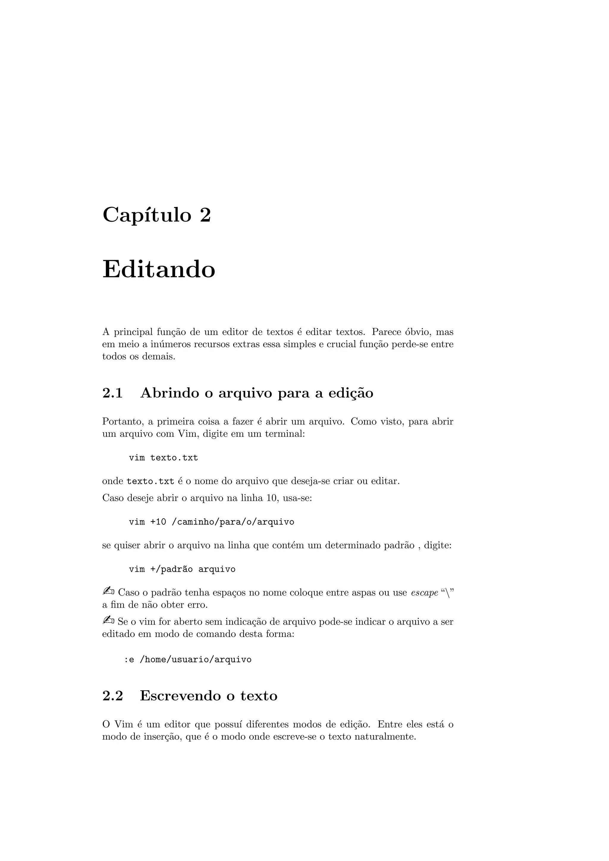 Cap´ıtulo 2
Editando
A principal fun¸c˜ao de um editor de textos ´e editar textos. Parece ´obvio, mas
em meio a in´umeros recursos extras essa simples e crucial fun¸c˜ao perde-se entre
todos os demais.
2.1 Abrindo o arquivo para a edi¸c˜ao
Portanto, a primeira coisa a fazer ´e abrir um arquivo. Como visto, para abrir
um arquivo com Vim, digite em um terminal:
vim texto.txt
onde texto.txt ´e o nome do arquivo que deseja-se criar ou editar.
Caso deseje abrir o arquivo na linha 10, usa-se:
vim +10 /caminho/para/o/arquivo
se quiser abrir o arquivo na linha que cont´em um determinado padr˜ao , digite:
vim +/padr~ao arquivo
 Caso o padr˜ao tenha espa¸cos no nome coloque entre aspas ou use escape “”
a ﬁm de n˜ao obter erro.
 Se o vim for aberto sem indica¸c˜ao de arquivo pode-se indicar o arquivo a ser
editado em modo de comando desta forma:
:e /home/usuario/arquivo
2.2 Escrevendo o texto
O Vim ´e um editor que possu´ı diferentes modos de edi¸c˜ao. Entre eles est´a o
modo de inser¸c˜ao, que ´e o modo onde escreve-se o texto naturalmente.
 