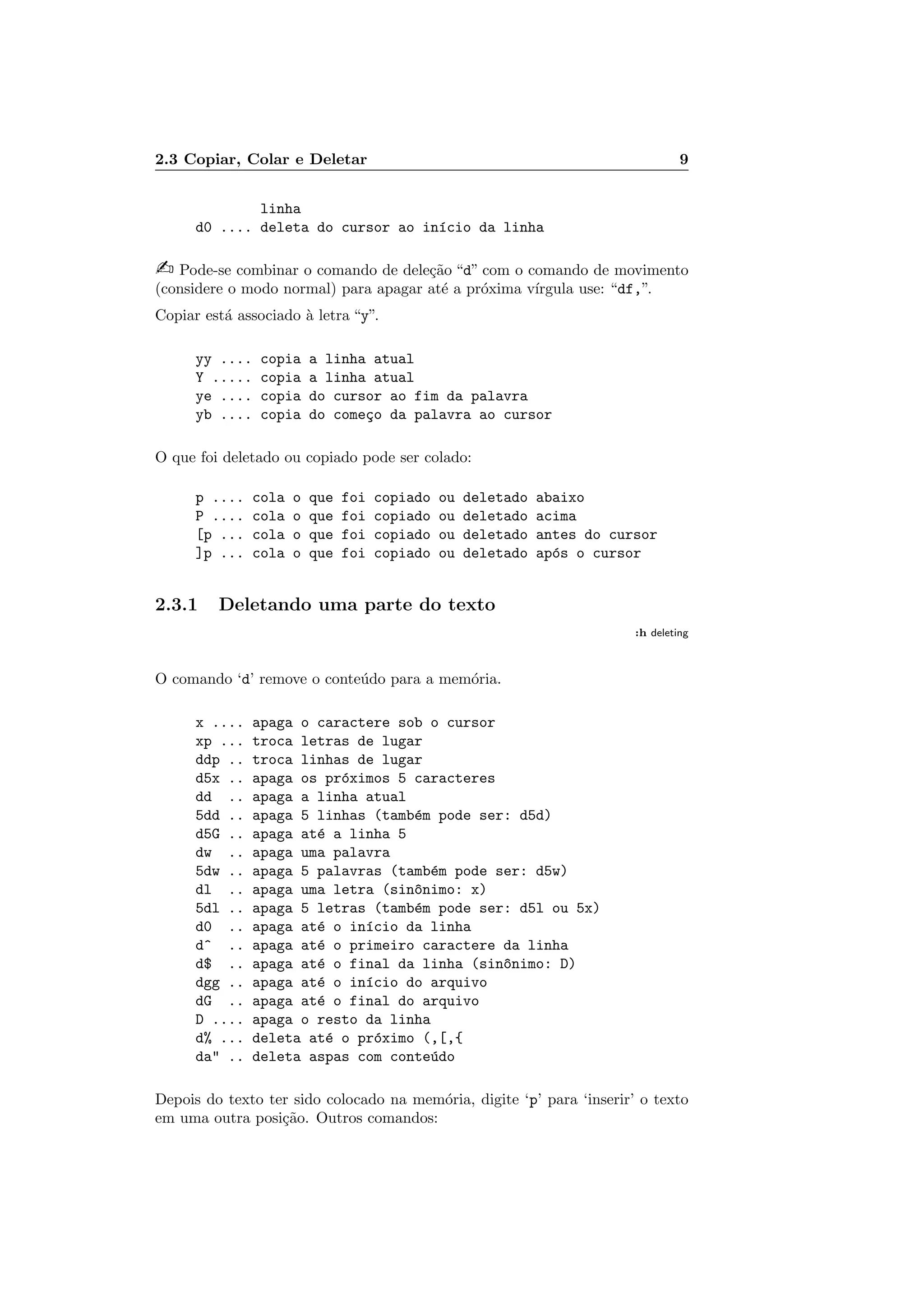 2.3 Copiar, Colar e Deletar 9
linha
d0 .... deleta do cursor ao in´ıcio da linha
 Pode-se combinar o comando de dele¸c˜ao “d” com o comando de movimento
(considere o modo normal) para apagar at´e a pr´oxima v´ırgula use: “df,”.
Copiar est´a associado `a letra “y”.
yy .... copia a linha atual
Y ..... copia a linha atual
ye .... copia do cursor ao fim da palavra
yb .... copia do come¸co da palavra ao cursor
O que foi deletado ou copiado pode ser colado:
p .... cola o que foi copiado ou deletado abaixo
P .... cola o que foi copiado ou deletado acima
[p ... cola o que foi copiado ou deletado antes do cursor
]p ... cola o que foi copiado ou deletado ap´os o cursor
2.3.1 Deletando uma parte do texto
:h deleting
O comando ‘d’ remove o conte´udo para a mem´oria.
x .... apaga o caractere sob o cursor
xp ... troca letras de lugar
ddp .. troca linhas de lugar
d5x .. apaga os pr´oximos 5 caracteres
dd .. apaga a linha atual
5dd .. apaga 5 linhas (tamb´em pode ser: d5d)
d5G .. apaga at´e a linha 5
dw .. apaga uma palavra
5dw .. apaga 5 palavras (tamb´em pode ser: d5w)
dl .. apaga uma letra (sin^onimo: x)
5dl .. apaga 5 letras (tamb´em pode ser: d5l ou 5x)
d0 .. apaga at´e o in´ıcio da linha
d^ .. apaga at´e o primeiro caractere da linha
d$ .. apaga at´e o final da linha (sin^onimo: D)
dgg .. apaga at´e o in´ıcio do arquivo
dG .. apaga at´e o final do arquivo
D .... apaga o resto da linha
d% ... deleta at´e o pr´oximo (,[,{
da .. deleta aspas com conte´udo
Depois do texto ter sido colocado na mem´oria, digite ‘p’ para ‘inserir’ o texto
em uma outra posi¸c˜ao. Outros comandos:
 