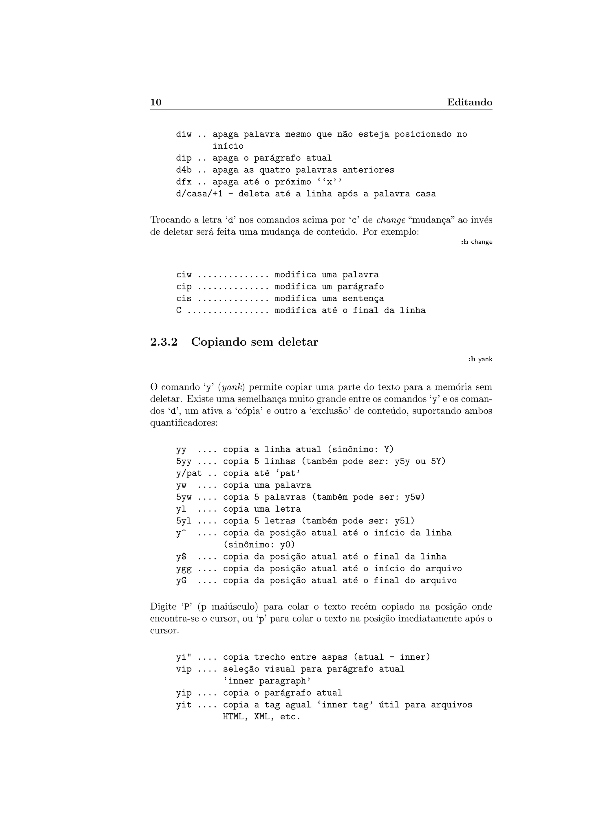 10 Editando
diw .. apaga palavra mesmo que n~ao esteja posicionado no
in´ıcio
dip .. apaga o par´agrafo atual
d4b .. apaga as quatro palavras anteriores
dfx .. apaga at´e o pr´oximo ‘‘x’’
d/casa/+1 - deleta at´e a linha ap´os a palavra casa
Trocando a letra ‘d’ nos comandos acima por ‘c’ de change “mudan¸ca” ao inv´es
de deletar ser´a feita uma mudan¸ca de conte´udo. Por exemplo:
:h change
ciw .............. modifica uma palavra
cip .............. modifica um par´agrafo
cis .............. modifica uma senten¸ca
C ................ modifica at´e o final da linha
2.3.2 Copiando sem deletar
:h yank
O comando ‘y’ (yank) permite copiar uma parte do texto para a mem´oria sem
deletar. Existe uma semelhan¸ca muito grande entre os comandos ‘y’ e os coman-
dos ‘d’, um ativa a ‘c´opia’ e outro a ‘exclus˜ao’ de conte´udo, suportando ambos
quantiﬁcadores:
yy .... copia a linha atual (sin^onimo: Y)
5yy .... copia 5 linhas (tamb´em pode ser: y5y ou 5Y)
y/pat .. copia at´e ‘pat’
yw .... copia uma palavra
5yw .... copia 5 palavras (tamb´em pode ser: y5w)
yl .... copia uma letra
5yl .... copia 5 letras (tamb´em pode ser: y5l)
y^ .... copia da posi¸c~ao atual at´e o in´ıcio da linha
(sin^onimo: y0)
y$ .... copia da posi¸c~ao atual at´e o final da linha
ygg .... copia da posi¸c~ao atual at´e o in´ıcio do arquivo
yG .... copia da posi¸c~ao atual at´e o final do arquivo
Digite ‘P’ (p mai´usculo) para colar o texto rec´em copiado na posi¸c˜ao onde
encontra-se o cursor, ou ‘p’ para colar o texto na posi¸c˜ao imediatamente ap´os o
cursor.
yi .... copia trecho entre aspas (atual - inner)
vip .... sele¸c~ao visual para par´agrafo atual
‘inner paragraph’
yip .... copia o par´agrafo atual
yit .... copia a tag agual ‘inner tag’ ´util para arquivos
HTML, XML, etc.
 