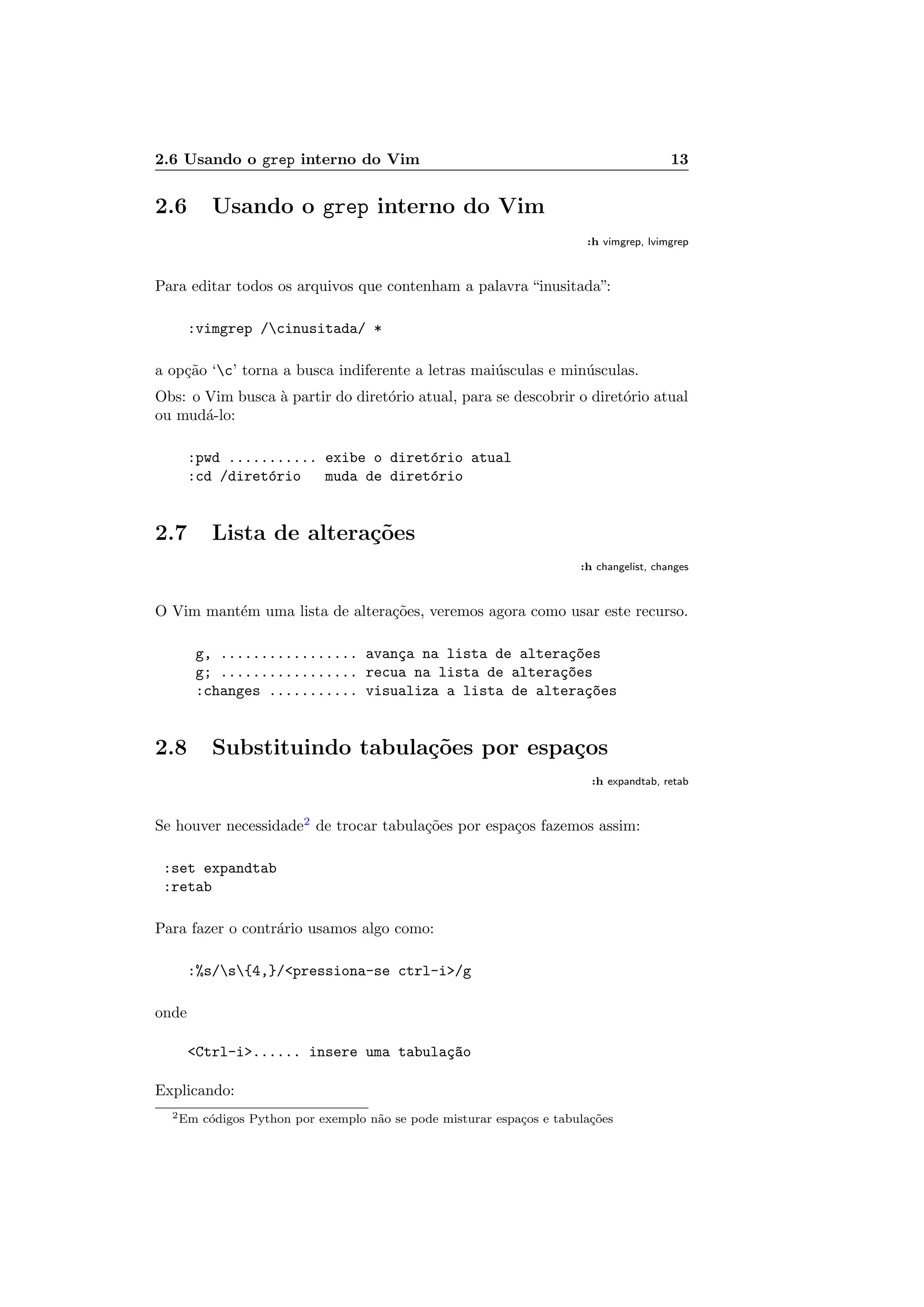 2.6 Usando o grep interno do Vim 13
2.6 Usando o grep interno do Vim
:h vimgrep, lvimgrep
Para editar todos os arquivos que contenham a palavra “inusitada”:
:vimgrep /cinusitada/ *
a op¸c˜ao ‘c’ torna a busca indiferente a letras mai´usculas e min´usculas.
Obs: o Vim busca `a partir do diret´orio atual, para se descobrir o diret´orio atual
ou mud´a-lo:
:pwd ........... exibe o diret´orio atual
:cd /diret´orio muda de diret´orio
2.7 Lista de altera¸c˜oes
:h changelist, changes
O Vim mant´em uma lista de altera¸c˜oes, veremos agora como usar este recurso.
g, ................. avan¸ca na lista de altera¸c~oes
g; ................. recua na lista de altera¸c~oes
:changes ........... visualiza a lista de altera¸c~oes
2.8 Substituindo tabula¸c˜oes por espa¸cos
:h expandtab, retab
Se houver necessidade2
de trocar tabula¸c˜oes por espa¸cos fazemos assim:
:set expandtab
:retab
Para fazer o contr´ario usamos algo como:
:%s/s{4,}/pressiona-se ctrl-i/g
onde
Ctrl-i...... insere uma tabula¸c~ao
Explicando:
2Em c´odigos Python por exemplo n˜ao se pode misturar espa¸cos e tabula¸c˜oes
 