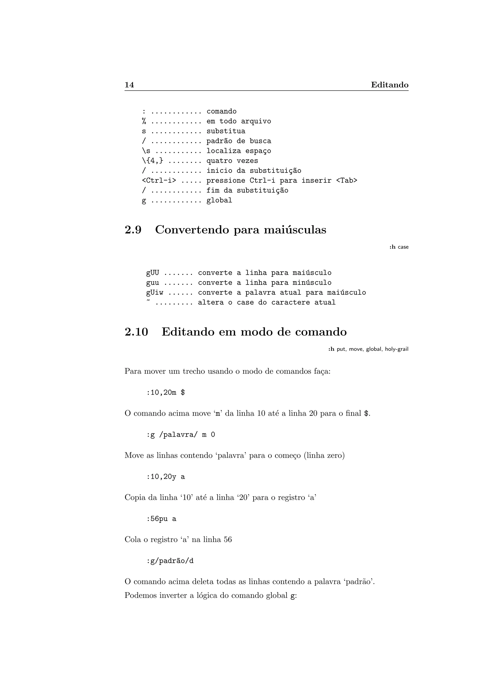 14 Editando
: ............ comando
% ............ em todo arquivo
s ............ substitua
/ ............ padr~ao de busca
s ........... localiza espa¸co
{4,} ........ quatro vezes
/ ............ inicio da substitui¸c~ao
Ctrl-i ..... pressione Ctrl-i para inserir Tab
/ ............ fim da substitui¸c~ao
g ............ global
2.9 Convertendo para mai´usculas
:h case
gUU ....... converte a linha para mai´usculo
guu ....... converte a linha para min´usculo
gUiw ...... converte a palavra atual para mai´usculo
~ ......... altera o case do caractere atual
2.10 Editando em modo de comando
:h put, move, global, holy-grail
Para mover um trecho usando o modo de comandos fa¸ca:
:10,20m $
O comando acima move ‘m’ da linha 10 at´e a linha 20 para o ﬁnal $.
:g /palavra/ m 0
Move as linhas contendo ‘palavra’ para o come¸co (linha zero)
:10,20y a
Copia da linha ‘10’ at´e a linha ‘20’ para o registro ‘a’
:56pu a
Cola o registro ‘a’ na linha 56
:g/padr~ao/d
O comando acima deleta todas as linhas contendo a palavra ‘padr˜ao’.
Podemos inverter a l´ogica do comando global g:
 