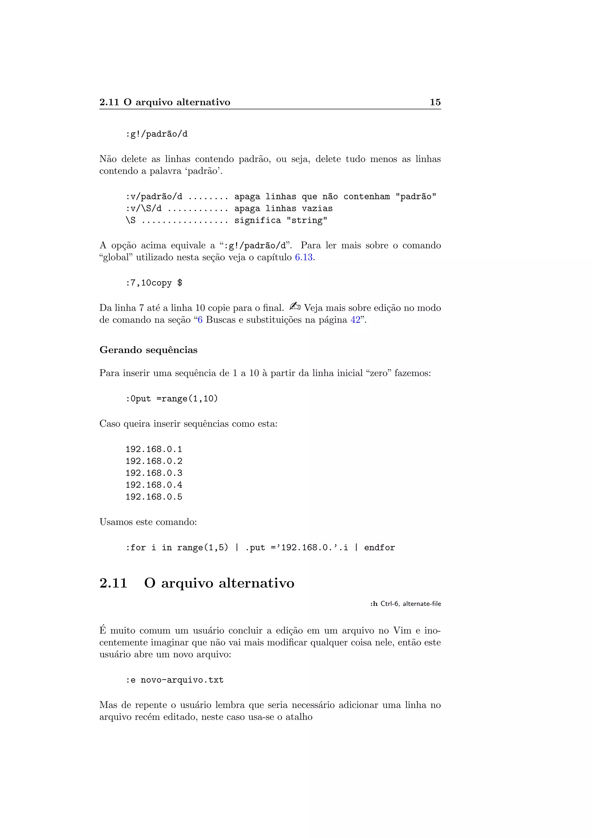 2.11 O arquivo alternativo 15
:g!/padr~ao/d
N˜ao delete as linhas contendo padr˜ao, ou seja, delete tudo menos as linhas
contendo a palavra ‘padr˜ao’.
:v/padr~ao/d ........ apaga linhas que n~ao contenham padr~ao
:v/S/d ............ apaga linhas vazias
S ................. significa string
A op¸c˜ao acima equivale a “:g!/padr~ao/d”. Para ler mais sobre o comando
“global” utilizado nesta se¸c˜ao veja o cap´ıtulo 6.13.
:7,10copy $
Da linha 7 at´e a linha 10 copie para o ﬁnal.  Veja mais sobre edi¸c˜ao no modo
de comando na se¸c˜ao “6 Buscas e substitui¸c˜oes na p´agina 42”.
Gerando sequˆencias
Para inserir uma sequˆencia de 1 a 10 `a partir da linha inicial “zero” fazemos:
:0put =range(1,10)
Caso queira inserir sequˆencias como esta:
192.168.0.1
192.168.0.2
192.168.0.3
192.168.0.4
192.168.0.5
Usamos este comando:
:for i in range(1,5) | .put =’192.168.0.’.i | endfor
2.11 O arquivo alternativo
:h Ctrl-6, alternate-ﬁle
´E muito comum um usu´ario concluir a edi¸c˜ao em um arquivo no Vim e ino-
centemente imaginar que n˜ao vai mais modiﬁcar qualquer coisa nele, ent˜ao este
usu´ario abre um novo arquivo:
:e novo-arquivo.txt
Mas de repente o usu´ario lembra que seria necess´ario adicionar uma linha no
arquivo rec´em editado, neste caso usa-se o atalho
 
