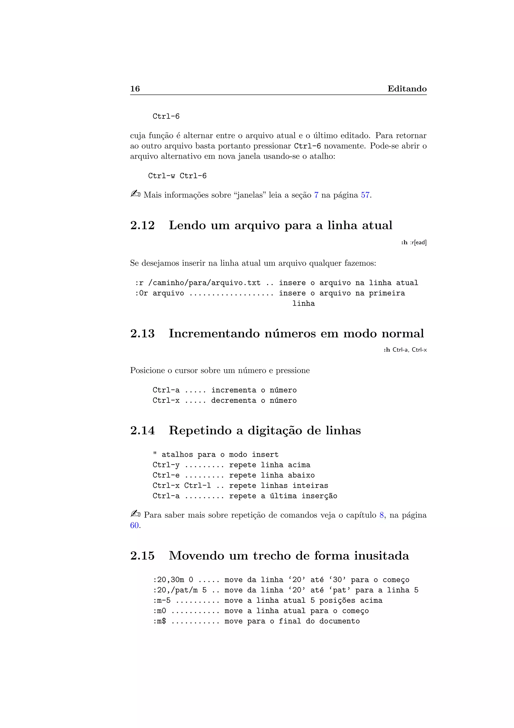 16 Editando
Ctrl-6
cuja fun¸c˜ao ´e alternar entre o arquivo atual e o ´ultimo editado. Para retornar
ao outro arquivo basta portanto pressionar Ctrl-6 novamente. Pode-se abrir o
arquivo alternativo em nova janela usando-se o atalho:
Ctrl-w Ctrl-6
 Mais informa¸c˜oes sobre “janelas” leia a se¸c˜ao 7 na p´agina 57.
2.12 Lendo um arquivo para a linha atual
:h :r[ead]
Se desejamos inserir na linha atual um arquivo qualquer fazemos:
:r /caminho/para/arquivo.txt .. insere o arquivo na linha atual
:0r arquivo ................... insere o arquivo na primeira
linha
2.13 Incrementando n´umeros em modo normal
:h Ctrl-a, Ctrl-x
Posicione o cursor sobre um n´umero e pressione
Ctrl-a ..... incrementa o n´umero
Ctrl-x ..... decrementa o n´umero
2.14 Repetindo a digita¸c˜ao de linhas
 atalhos para o modo insert
Ctrl-y ......... repete linha acima
Ctrl-e ......... repete linha abaixo
Ctrl-x Ctrl-l .. repete linhas inteiras
Ctrl-a ......... repete a ´ultima inser¸c~ao
 Para saber mais sobre repeti¸c˜ao de comandos veja o cap´ıtulo 8, na p´agina
60.
2.15 Movendo um trecho de forma inusitada
:20,30m 0 ..... move da linha ‘20’ at´e ‘30’ para o come¸co
:20,/pat/m 5 .. move da linha ‘20’ at´e ‘pat’ para a linha 5
:m-5 .......... move a linha atual 5 posi¸c~oes acima
:m0 ........... move a linha atual para o come¸co
:m$ ........... move para o final do documento
 