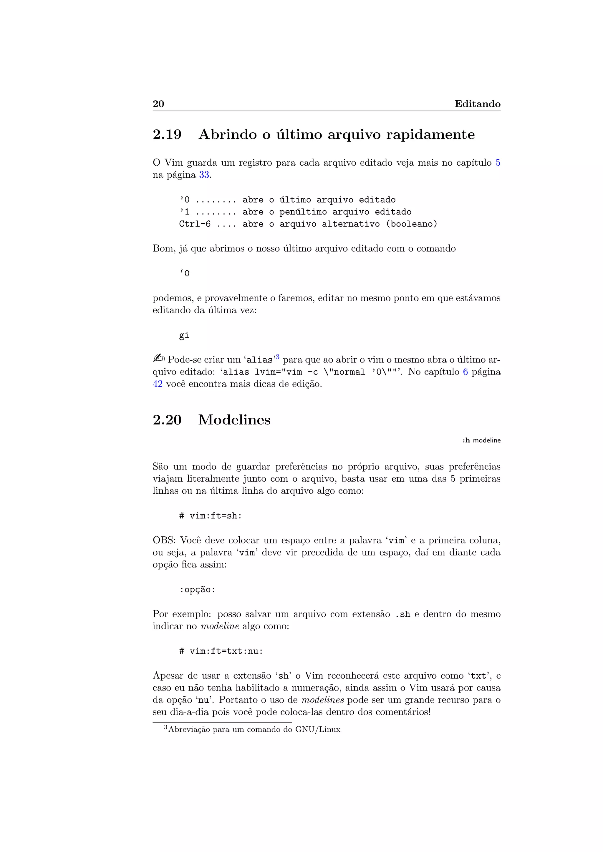 20 Editando
2.19 Abrindo o ´ultimo arquivo rapidamente
O Vim guarda um registro para cada arquivo editado veja mais no cap´ıtulo 5
na p´agina 33.
’0 ........ abre o ´ultimo arquivo editado
’1 ........ abre o pen´ultimo arquivo editado
Ctrl-6 .... abre o arquivo alternativo (booleano)
Bom, j´a que abrimos o nosso ´ultimo arquivo editado com o comando
‘0
podemos, e provavelmente o faremos, editar no mesmo ponto em que est´avamos
editando da ´ultima vez:
gi
 Pode-se criar um ‘alias’3
para que ao abrir o vim o mesmo abra o ´ultimo ar-
quivo editado: ‘alias lvim=vim -c normal ’0’. No cap´ıtulo 6 p´agina
42 vocˆe encontra mais dicas de edi¸c˜ao.
2.20 Modelines
:h modeline
S˜ao um modo de guardar preferˆencias no pr´oprio arquivo, suas preferˆencias
viajam literalmente junto com o arquivo, basta usar em uma das 5 primeiras
linhas ou na ´ultima linha do arquivo algo como:
# vim:ft=sh:
OBS: Vocˆe deve colocar um espa¸co entre a palavra ‘vim’ e a primeira coluna,
ou seja, a palavra ‘vim’ deve vir precedida de um espa¸co, da´ı em diante cada
op¸c˜ao ﬁca assim:
:op¸c~ao:
Por exemplo: posso salvar um arquivo com extens˜ao .sh e dentro do mesmo
indicar no modeline algo como:
# vim:ft=txt:nu:
Apesar de usar a extens˜ao ‘sh’ o Vim reconhecer´a este arquivo como ‘txt’, e
caso eu n˜ao tenha habilitado a numera¸c˜ao, ainda assim o Vim usar´a por causa
da op¸c˜ao ‘nu’. Portanto o uso de modelines pode ser um grande recurso para o
seu dia-a-dia pois vocˆe pode coloca-las dentro dos coment´arios!
3Abrevia¸c˜ao para um comando do GNU/Linux
 