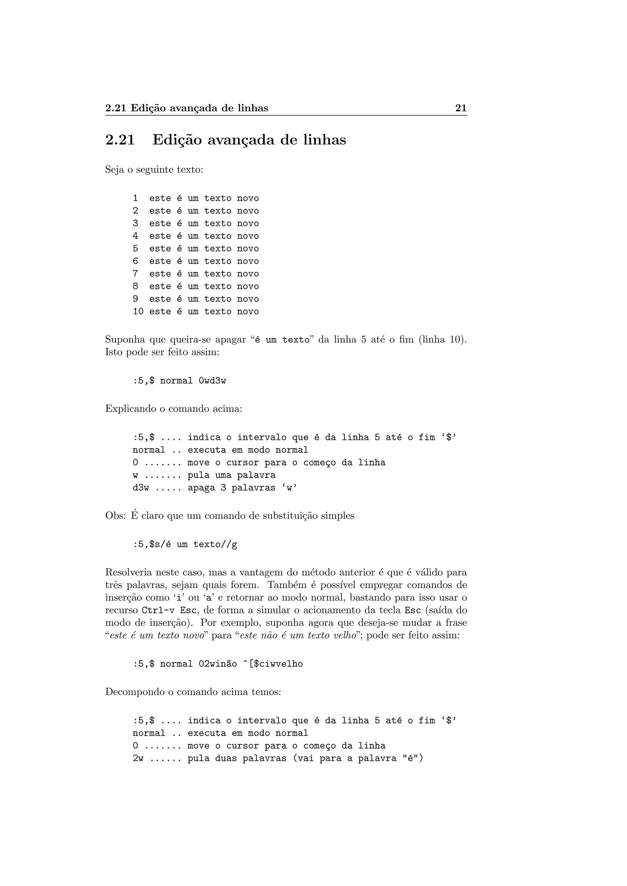 2.21 Edi¸c˜ao avan¸cada de linhas 21
2.21 Edi¸c˜ao avan¸cada de linhas
Seja o seguinte texto:
1 este ´e um texto novo
2 este ´e um texto novo
3 este ´e um texto novo
4 este ´e um texto novo
5 este ´e um texto novo
6 este ´e um texto novo
7 este ´e um texto novo
8 este ´e um texto novo
9 este ´e um texto novo
10 este ´e um texto novo
Suponha que queira-se apagar “´e um texto” da linha 5 at´e o ﬁm (linha 10).
Isto pode ser feito assim:
:5,$ normal 0wd3w
Explicando o comando acima:
:5,$ .... indica o intervalo que ´e da linha 5 at´e o fim ‘$’
normal .. executa em modo normal
0 ....... move o cursor para o come¸co da linha
w ....... pula uma palavra
d3w ..... apaga 3 palavras ‘w’
Obs: ´E claro que um comando de substitui¸c˜ao simples
:5,$s/´e um texto//g
Resolveria neste caso, mas a vantagem do m´etodo anterior ´e que ´e v´alido para
trˆes palavras, sejam quais forem. Tamb´em ´e poss´ıvel empregar comandos de
inser¸c˜ao como ‘i’ ou ‘a’ e retornar ao modo normal, bastando para isso usar o
recurso Ctrl-v Esc, de forma a simular o acionamento da tecla Esc (sa´ıda do
modo de inser¸c˜ao). Por exemplo, suponha agora que deseja-se mudar a frase
“este ´e um texto novo” para “este n˜ao ´e um texto velho”; pode ser feito assim:
:5,$ normal 02win~ao ^[$ciwvelho
Decompondo o comando acima temos:
:5,$ .... indica o intervalo que ´e da linha 5 at´e o fim ‘$’
normal .. executa em modo normal
0 ....... move o cursor para o come¸co da linha
2w ...... pula duas palavras (vai para a palavra ´e)
 