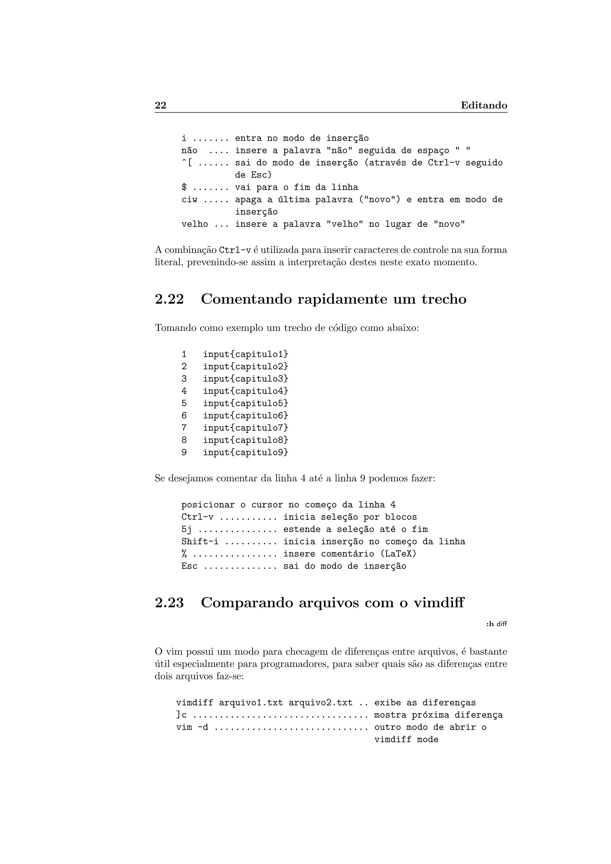 22 Editando
i ....... entra no modo de inser¸c~ao
n~ao .... insere a palavra n~ao seguida de espa¸co  
^[ ...... sai do modo de inser¸c~ao (atrav´es de Ctrl-v seguido
de Esc)
$ ....... vai para o fim da linha
ciw ..... apaga a ´ultima palavra (novo) e entra em modo de
inser¸c~ao
velho ... insere a palavra velho no lugar de novo
A combina¸c˜ao Ctrl-v ´e utilizada para inserir caracteres de controle na sua forma
literal, prevenindo-se assim a interpreta¸c˜ao destes neste exato momento.
2.22 Comentando rapidamente um trecho
Tomando como exemplo um trecho de c´odigo como abaixo:
1 input{capitulo1}
2 input{capitulo2}
3 input{capitulo3}
4 input{capitulo4}
5 input{capitulo5}
6 input{capitulo6}
7 input{capitulo7}
8 input{capitulo8}
9 input{capitulo9}
Se desejamos comentar da linha 4 at´e a linha 9 podemos fazer:
posicionar o cursor no come¸co da linha 4
Ctrl-v ........... inicia sele¸c~ao por blocos
5j ............... estende a sele¸c~ao at´e o fim
Shift-i .......... inicia inser¸c~ao no come¸co da linha
% ................ insere coment´ario (LaTeX)
Esc .............. sai do modo de inser¸c~ao
2.23 Comparando arquivos com o vimdiﬀ
:h diﬀ
O vim possui um modo para checagem de diferen¸cas entre arquivos, ´e bastante
´util especialmente para programadores, para saber quais s˜ao as diferen¸cas entre
dois arquivos faz-se:
vimdiff arquivo1.txt arquivo2.txt .. exibe as diferen¸cas
]c ................................. mostra pr´oxima diferen¸ca
vim -d ............................. outro modo de abrir o
vimdiff mode
 