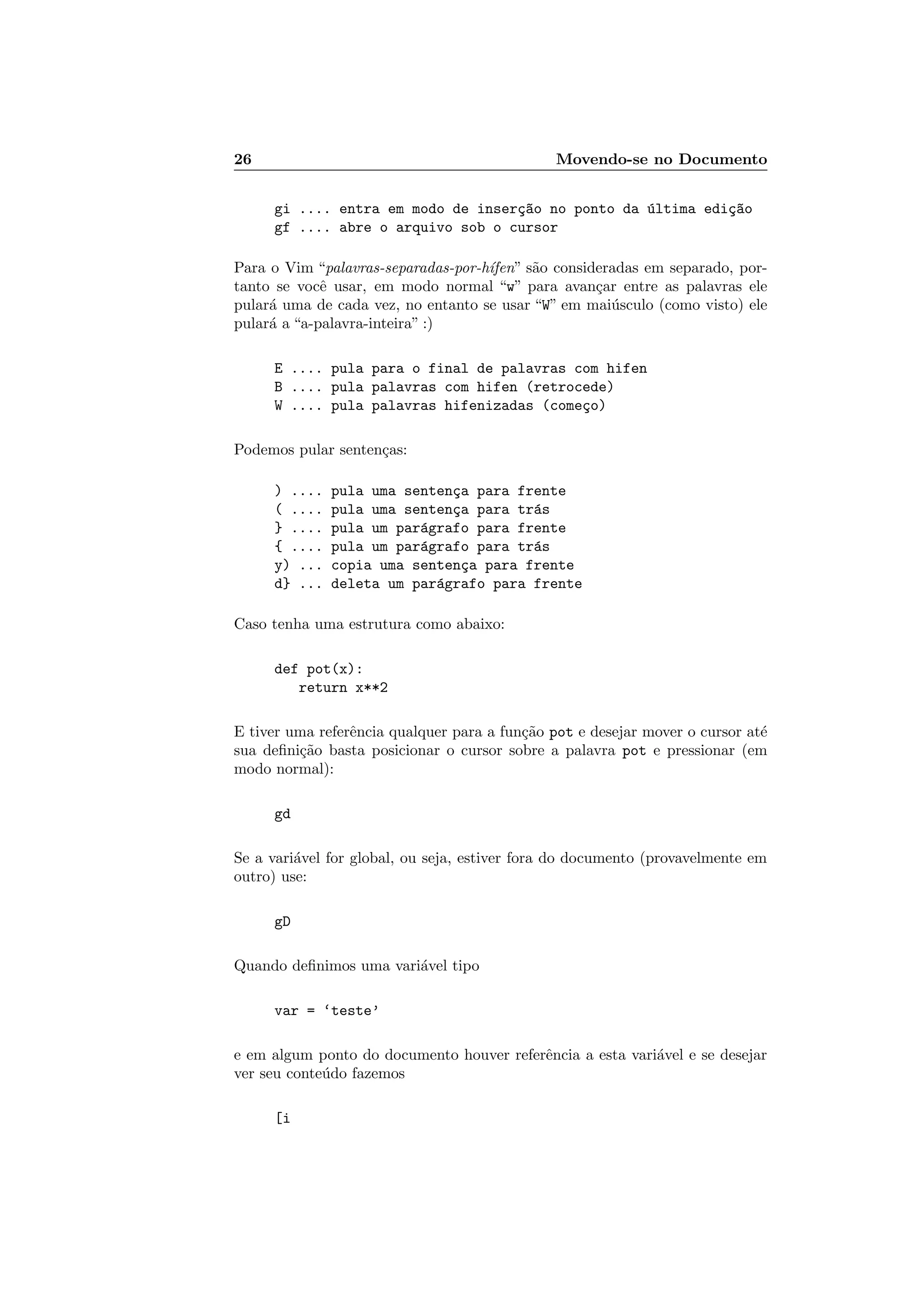 26 Movendo-se no Documento
gi .... entra em modo de inser¸c~ao no ponto da ´ultima edi¸c~ao
gf .... abre o arquivo sob o cursor
Para o Vim “palavras-separadas-por-h´ıfen” s˜ao consideradas em separado, por-
tanto se vocˆe usar, em modo normal “w” para avan¸car entre as palavras ele
pular´a uma de cada vez, no entanto se usar “W” em mai´usculo (como visto) ele
pular´a a “a-palavra-inteira” :)
E .... pula para o final de palavras com hifen
B .... pula palavras com hifen (retrocede)
W .... pula palavras hifenizadas (come¸co)
Podemos pular senten¸cas:
) .... pula uma senten¸ca para frente
( .... pula uma senten¸ca para tr´as
} .... pula um par´agrafo para frente
{ .... pula um par´agrafo para tr´as
y) ... copia uma senten¸ca para frente
d} ... deleta um par´agrafo para frente
Caso tenha uma estrutura como abaixo:
def pot(x):
return x**2
E tiver uma referˆencia qualquer para a fun¸c˜ao pot e desejar mover o cursor at´e
sua deﬁni¸c˜ao basta posicionar o cursor sobre a palavra pot e pressionar (em
modo normal):
gd
Se a vari´avel for global, ou seja, estiver fora do documento (provavelmente em
outro) use:
gD
Quando deﬁnimos uma vari´avel tipo
var = ‘teste’
e em algum ponto do documento houver referˆencia a esta vari´avel e se desejar
ver seu conte´udo fazemos
[i
 