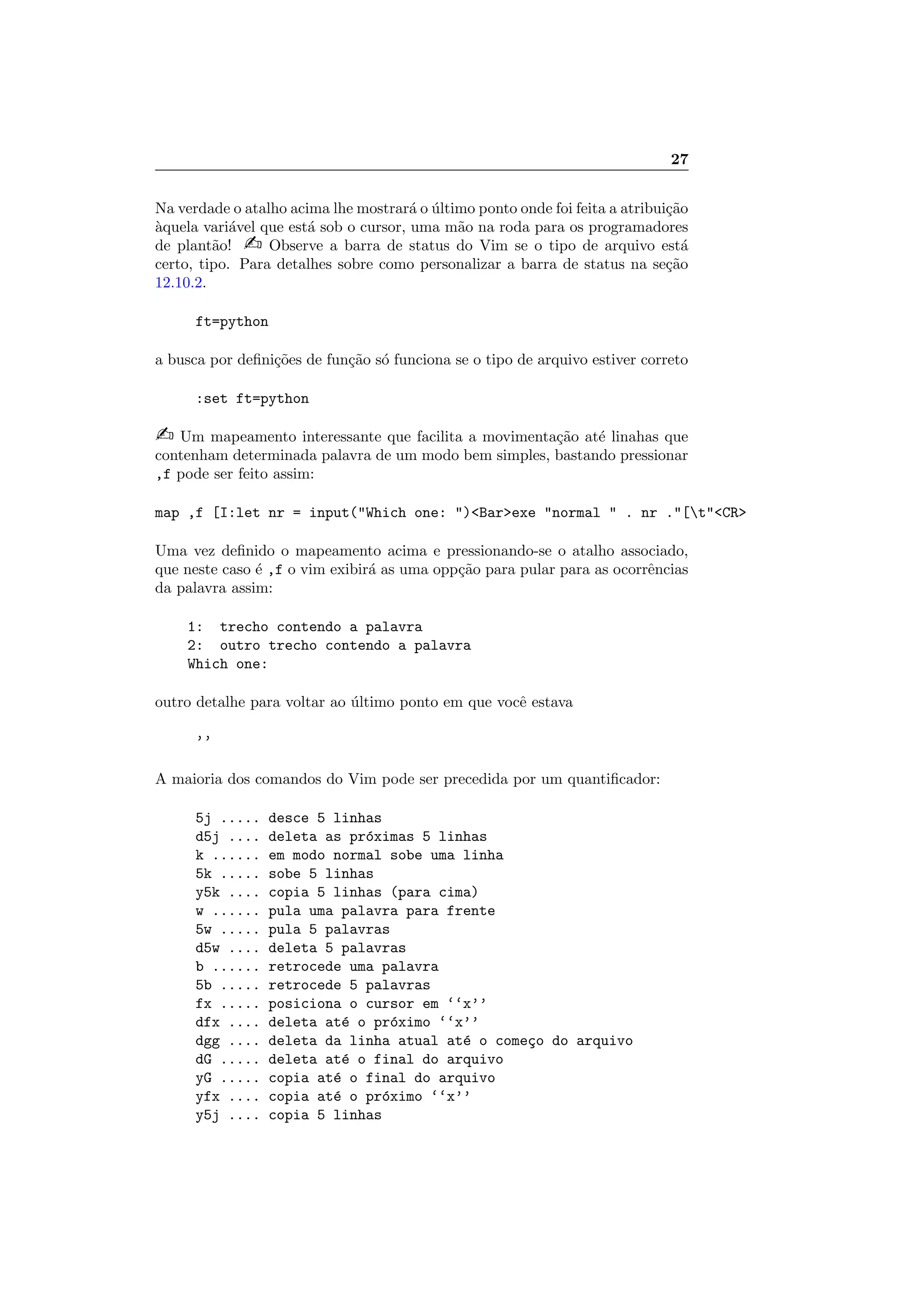 27
Na verdade o atalho acima lhe mostrar´a o ´ultimo ponto onde foi feita a atribui¸c˜ao
`aquela vari´avel que est´a sob o cursor, uma m˜ao na roda para os programadores
de plant˜ao!  Observe a barra de status do Vim se o tipo de arquivo est´a
certo, tipo. Para detalhes sobre como personalizar a barra de status na se¸c˜ao
12.10.2.
ft=python
a busca por deﬁni¸c˜oes de fun¸c˜ao s´o funciona se o tipo de arquivo estiver correto
:set ft=python
 Um mapeamento interessante que facilita a movimenta¸c˜ao at´e linahas que
contenham determinada palavra de um modo bem simples, bastando pressionar
,f pode ser feito assim:
map ,f [I:let nr = input(Which one: )Barexe normal  . nr .[tCR
Uma vez deﬁnido o mapeamento acima e pressionando-se o atalho associado,
que neste caso ´e ,f o vim exibir´a as uma opp¸c˜ao para pular para as ocorrˆencias
da palavra assim:
1: trecho contendo a palavra
2: outro trecho contendo a palavra
Which one:
outro detalhe para voltar ao ´ultimo ponto em que vocˆe estava
’’
A maioria dos comandos do Vim pode ser precedida por um quantiﬁcador:
5j ..... desce 5 linhas
d5j .... deleta as pr´oximas 5 linhas
k ...... em modo normal sobe uma linha
5k ..... sobe 5 linhas
y5k .... copia 5 linhas (para cima)
w ...... pula uma palavra para frente
5w ..... pula 5 palavras
d5w .... deleta 5 palavras
b ...... retrocede uma palavra
5b ..... retrocede 5 palavras
fx ..... posiciona o cursor em ‘‘x’’
dfx .... deleta at´e o pr´oximo ‘‘x’’
dgg .... deleta da linha atual at´e o come¸co do arquivo
dG ..... deleta at´e o final do arquivo
yG ..... copia at´e o final do arquivo
yfx .... copia at´e o pr´oximo ‘‘x’’
y5j .... copia 5 linhas
 