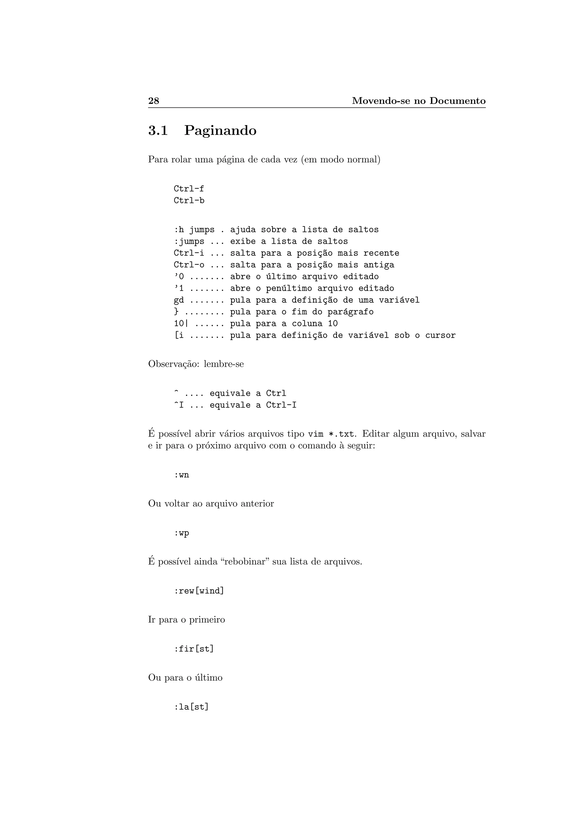 28 Movendo-se no Documento
3.1 Paginando
Para rolar uma p´agina de cada vez (em modo normal)
Ctrl-f
Ctrl-b
:h jumps . ajuda sobre a lista de saltos
:jumps ... exibe a lista de saltos
Ctrl-i ... salta para a posi¸c~ao mais recente
Ctrl-o ... salta para a posi¸c~ao mais antiga
’0 ....... abre o ´ultimo arquivo editado
’1 ....... abre o pen´ultimo arquivo editado
gd ....... pula para a defini¸c~ao de uma vari´avel
} ........ pula para o fim do par´agrafo
10| ...... pula para a coluna 10
[i ....... pula para defini¸c~ao de vari´avel sob o cursor
Observa¸c˜ao: lembre-se
^ .... equivale a Ctrl
^I ... equivale a Ctrl-I
´E poss´ıvel abrir v´arios arquivos tipo vim *.txt. Editar algum arquivo, salvar
e ir para o pr´oximo arquivo com o comando `a seguir:
:wn
Ou voltar ao arquivo anterior
:wp
´E poss´ıvel ainda “rebobinar” sua lista de arquivos.
:rew[wind]
Ir para o primeiro
:fir[st]
Ou para o ´ultimo
:la[st]
 