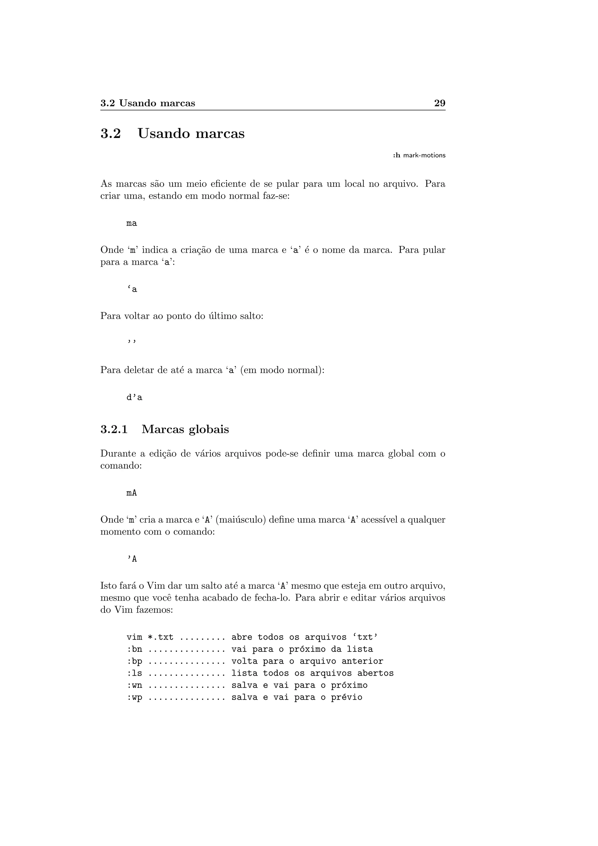 3.2 Usando marcas 29
3.2 Usando marcas
:h mark-motions
As marcas s˜ao um meio eﬁciente de se pular para um local no arquivo. Para
criar uma, estando em modo normal faz-se:
ma
Onde ‘m’ indica a cria¸c˜ao de uma marca e ‘a’ ´e o nome da marca. Para pular
para a marca ‘a’:
‘a
Para voltar ao ponto do ´ultimo salto:
’’
Para deletar de at´e a marca ‘a’ (em modo normal):
d’a
3.2.1 Marcas globais
Durante a edi¸c˜ao de v´arios arquivos pode-se deﬁnir uma marca global com o
comando:
mA
Onde ‘m’ cria a marca e ‘A’ (mai´usculo) deﬁne uma marca ‘A’ acess´ıvel a qualquer
momento com o comando:
’A
Isto far´a o Vim dar um salto at´e a marca ‘A’ mesmo que esteja em outro arquivo,
mesmo que vocˆe tenha acabado de fecha-lo. Para abrir e editar v´arios arquivos
do Vim fazemos:
vim *.txt ......... abre todos os arquivos ‘txt’
:bn ............... vai para o pr´oximo da lista
:bp ............... volta para o arquivo anterior
:ls ............... lista todos os arquivos abertos
:wn ............... salva e vai para o pr´oximo
:wp ............... salva e vai para o pr´evio
 
