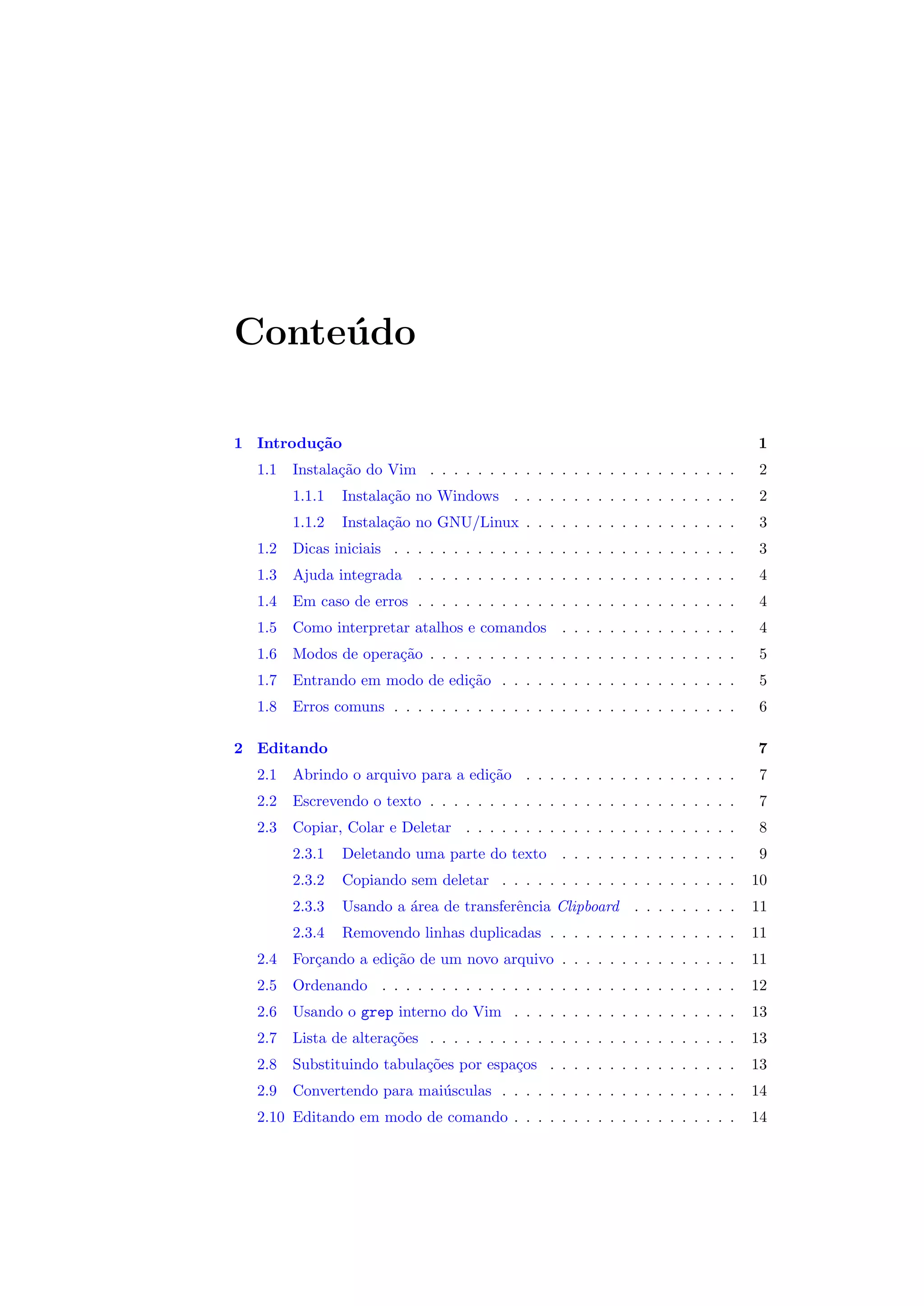 Conte´udo
1 Introdu¸c˜ao 1
1.1 Instala¸c˜ao do Vim . . . . . . . . . . . . . . . . . . . . . . . . . . 2
1.1.1 Instala¸c˜ao no Windows . . . . . . . . . . . . . . . . . . . 2
1.1.2 Instala¸c˜ao no GNU/Linux . . . . . . . . . . . . . . . . . . 3
1.2 Dicas iniciais . . . . . . . . . . . . . . . . . . . . . . . . . . . . . 3
1.3 Ajuda integrada . . . . . . . . . . . . . . . . . . . . . . . . . . . 4
1.4 Em caso de erros . . . . . . . . . . . . . . . . . . . . . . . . . . . 4
1.5 Como interpretar atalhos e comandos . . . . . . . . . . . . . . . 4
1.6 Modos de opera¸c˜ao . . . . . . . . . . . . . . . . . . . . . . . . . . 5
1.7 Entrando em modo de edi¸c˜ao . . . . . . . . . . . . . . . . . . . . 5
1.8 Erros comuns . . . . . . . . . . . . . . . . . . . . . . . . . . . . . 6
2 Editando 7
2.1 Abrindo o arquivo para a edi¸c˜ao . . . . . . . . . . . . . . . . . . 7
2.2 Escrevendo o texto . . . . . . . . . . . . . . . . . . . . . . . . . . 7
2.3 Copiar, Colar e Deletar . . . . . . . . . . . . . . . . . . . . . . . 8
2.3.1 Deletando uma parte do texto . . . . . . . . . . . . . . . 9
2.3.2 Copiando sem deletar . . . . . . . . . . . . . . . . . . . . 10
2.3.3 Usando a ´area de transferˆencia Clipboard . . . . . . . . . 11
2.3.4 Removendo linhas duplicadas . . . . . . . . . . . . . . . . 11
2.4 For¸cando a edi¸c˜ao de um novo arquivo . . . . . . . . . . . . . . . 11
2.5 Ordenando . . . . . . . . . . . . . . . . . . . . . . . . . . . . . . 12
2.6 Usando o grep interno do Vim . . . . . . . . . . . . . . . . . . . 13
2.7 Lista de altera¸c˜oes . . . . . . . . . . . . . . . . . . . . . . . . . . 13
2.8 Substituindo tabula¸c˜oes por espa¸cos . . . . . . . . . . . . . . . . 13
2.9 Convertendo para mai´usculas . . . . . . . . . . . . . . . . . . . . 14
2.10 Editando em modo de comando . . . . . . . . . . . . . . . . . . . 14
 